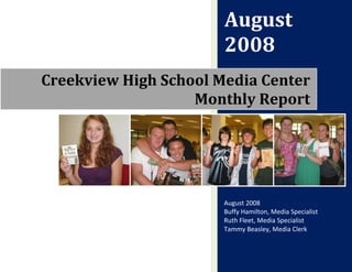 August
                       2008
Creekview High School Media Center
                   Monthly Report




                       August 2008
                       Buffy Hamilton, Media Specialist
                       Ruth Fleet, Media Specialist
                       Tammy Beasley, Media Clerk
 