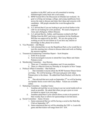 members in the REC and we are all committed to turning
                  Hillsborough County back into a red county.
              ii. RPOF hosted Drive the Discussion in Orlando last weekend. Its
                  goal is to bring out teenage, college, and young republicans from
                  across the state to discuss and share their ideas and concerns with
                  candidates. 600 people attended the event throughout the
                  weekend.
             iii. A.J. advised that if you are looking to get involved further in the
                  club we are looking for a few positions. We need a Sergeant of
                  Arms and a Religious Affairs Director.
             iv. A.J. advised that he, Ashley, and Gaesenee worked with Paul
                  Phillips from the REC and wrote a resolution for the Healthcare
                  Bill that was approved by the REC. We are also going to be
                  working on one for tort reform so if you have any interest or
                  knowledge in that, please let us know.
b.   Vice President – Ash Mason
               i. Ash reiterated that we are the Republican Party so he would like to
                  turn this meeting into a forum to discuss ideas and work on finding
                  the answers together.
c.   Treasurer & Fundraising Committee Report – Scott Strepina
               i. $348.30 in account
              ii. Scott encouraged everyone to attend the Carey Baker and Adam
                  Putnam events
d.   Membership Committee – Jose Herrero
               i. There are 15 members in attendance and 16 non-members.
              ii. There is a Meet & Greet on Thursday at Acropolis in New Tampa.
e.   Political Affairs Committee – Dan Sullivan
              i.     Dan reminded everyone about the HCRP Summer Dinner Series
              on Friday. We will be hosting a YR meet and greet with Adam
              Putnam prior to the dinner. He added that Paula Dockery will also be
              there.
              ii. Dan advised that next week on September 2nd we will be hosting
              our Speaker Series event with Carey Baker. Tickets are available
              online.
f.   Marketing Committee – Jonathan Torres
            i. Jonathan advised that we are trying to use our social media tools as
                  much as possible. He asked that when you get a post or event
                  invitation to repost it on your page.
           ii.    Jonathan asked that if your church allows events to be posted in
                  their weekly flyer or allows for sponsorships to let him know.
g.   Social Committee – James Alvarez
               i. James announced that we will be having a social at the Hula Bay
                  Club on September 18th.
              ii. James announced that we will be attending the USF vs. Louisville
                  game and that tickets will range from $18 - $34.
 