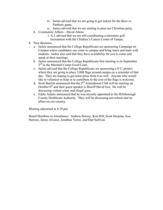 iii. James advised that we are going to get tickets for the Bucs vs.
                    Panthers game.
              iv. James advised that we are starting to plan our Christmas party.
   h. Community Affairs – David Atkins
               i. A.J. advised that we are still coordinating a miniature golf
                  tournament with the Children’s Cancer Center of Tampa.
8. New Business
   a. Jackie announced that the College Republicans are sponsoring Campaign on
      Campus where candidates can come to campus and bring items and meet with
      students. Jackie also said that they have availability for you to come and
      speak at their meetings.
   b. Jackie announced that the College Republicans first meeting is on September
      2nd in the Marshall Center Food Court.
   c. Jackie advised that the College Republicans are sponsoring a 9/11 project
      where they are going to place 3,000 flags around campus as a reminder of that
      day. They are hoping to get some press from it as well. Anyone who would
      like to volunteer to help or to contribute to the cost of the flags is welcome.
   d. Scott Barrish announced that the 2nd Amendment Club will be meeting on
      October 6th and their guest speaker is Sheriff David Gee. He will be
      discussing violent crime and illegal guns.
   e. Eddie Adams announced that he was recently appointed to the Hillsborough
      County Healthcare Authority. They will be discussing tort reform and its
      affect on our country.

Meeting adjourned at 8:19 pm.

Board Members in Attendance: Andrew Dorsey, Kim Hill, Scott Strepina, Jose
Herrero, James Alvarez, Jonathan Torres, and Dan Sullivan
 