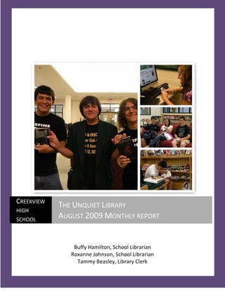 CREEKVIEW
            THE UNQUIET LIBRARY
HIGH
SCHOOL
            AUGUST 2009 MONTHLY REPORT


                Buffy Hamilton, School Librarian
               Roxanne Johnson, School Librarian
                 Tammy Beasley, Library Clerk
   1
 