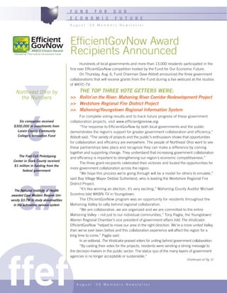 F U N D         F O R        O U R
                                       E C O N O M I C               F U T U R E
                                       August ‘09 Members Newsletter




                                       EfficientGovNow Award
                                       Recipients Announced
                                              Hundreds of local governments and more than 13,000 residents participated in the
                                       first ever EfficientGovNow competition hosted by the Fund for Our Economic Future.
                                              On Thursday, Aug. 6, Fund Chairman Dave Abbott announced the three government
                                       collaborations that will receive grants from the Fund during a live webcast at the studios
                                       of WKYC-TV.

   Northeast Ohio by                         THE TOP THREE VOTE GETTERS WERE:
     the Numbers                       >> Rollin’ on the River: Mahoning River Corridor Redevelopment Project
                                       >> Westshore Regional Fire District Project




     6
                                       >> Mahoning/Youngstown Regional Information System
                                              For complete voting results and to track future progress of these government
     Six companies received            collaboration projects, visit www.efficientgovnow.org.
  $300,000 in investments from                “The response to EfficientGovNow by both local governments and the public
    Lorain County Community            demonstrates the region’s support for greater government collaboration and efficiency,”
    College’s Innovation Fund          Abbott said. “The variety of projects and the public’s enthusiasm shows that opportunities
                                       for collaboration and efficiency are everywhere. The people of Northeast Ohio want to see




     1
                                       these partnerships take place and recognize they can make a difference by coming
                                       together and supporting change. They understand that increasing government collaboration
    The Fuel Cell Prototyping
                                       and efficiency is important to strengthening our region’s economic competitiveness.”
 Center in Stark County received
                                              The three grant recipients celebrated their victories and touted the opportunities for
 $1 million in funding from the
                                       more government collaboration across the region.
       federal government
                                              “We hope this process we’re going through will be a model for others to emulate,”




    3.7
                                       said Bay Village Mayor Debbie Sutherland, who is leading the Westshore Regional Fire
                                       District Project.
   The National Institute of Health           “It’s like winning an election, it’s very exciting,” Mahoning County Auditor Michael
awarded Case Western Reserve Uni-      Sciortino told WKBN-TV in Youngstown.
versity $3.7M to study abnormalities          The EfficientGovNow program was an opportunity for residents throughout the
  in the autonomic nervous system      Mahoning Valley to rally behind regional collaboration.
                                              “We are collaborative, we are organized and we are committed to the entire
                                       Mahoning Valley – not just to our individual communities,” Tony Paglia, the Youngstown/
                                       Warren Regional Chamber’s vice president of government affairs told The Vindicator.
                                       EfficientGovNow “helped to move our area in the right direction. We’re a more united Valley
                                       than we’ve ever been before and this collaboration experience will affect the region for a
                                       long time to come,” Paglia said.
                                              In an editorial, The Vindicator praised voters for uniting behind government collaboration:




ffef
                                              “By casting their votes for the projects, residents were sending a strong message to
                                       the decision-makers in the public sector: The status quo of the many layers of government
                                       agencies is no longer acceptable or sustainable.”
                                                                                                                      (Continued on Pg. 2)




                                           August ‘09 Members Newsletter
 