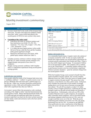 Monthly investment commentary
     August 2010

                                                                               Table 1– Summary of major market developments
                      JULY HIGHLIGHTS
                                                                                    Market returns*                           July                  YTD
 •     Investors found relief in the results of the European bank
                                                                               S&P/TSX Composite                              3.7%                  -0.3%
       stress tests. Investors with improved confidence traded
                                                                               S&P500                                         6.9%                  -1.2%
       away their ‘safety’ assets (which had rallied in the
                                                                                - in C$                                       3.5%                 -2.9%
       second quarter of 2010) for more cyclical, risky assets.
                                                                               MSCI EAFE                                      4.6%                  -4.8%
 •     Unwinding of the ‘safety trade’                                          - in C$                                       5.8%                 -8.9%
       • Gold prices fell while oil, fertilizer products and                   MSCI Emerging Markets                          5.8%                  0.2%
          base metal prices rose (Gold -5%, Oil +4%,                           DEX Bond Universe**                            0.1%                  4.3%
          Ammonia + 7%, Urea +14%, Copper + 12%, Zinc
                                                                               BBB Corporate Index**                          0.4%                  6.4%
          +14%, Aluminum +11%)*
                                                                               *local currency (unless specified); price only
       • U.S. dollar (the most liquid currency in the world)                   **total return, Canadian bonds
          fell out of favour, while the Euro and the Canadian                  Source: Bloomberg, MSCI Barra, NB Financial, PC Bond, RBC Capital Markets
          dollar gained significant strength.
       • Bond prices declined across most terms, while                         BEING RESOURCEFUL
          global equity markets rallied (see Table 1).
                                                                               As a commodity-based country, Canada is tied to the outlook of
                                                                               economies around the world. In July our equity market did
 •     Canadian economy continues to deliver stronger results                  benefit from improvements over second quarter expectations for
       than the U.S. where economic growth continues to be                     economic growth, particularly from Europe and China. China is
       sluggish despite some positive news from U.S.                           now the world’s largest user of energy. It consumed 2.3 billion
       companies.                                                              tons of oil-equivalent in 2009. This compares with 2.2 billion
 •     Despite varying economic conditions, both Canadian                      tons in the United States**. Commodity markets rallied in July
       and U.S. corporations experienced strong second quarter                 in part because investors were less worried about a significant
       earnings growth.                                                        Chinese economic slowdown – quite the sentiment change from
                                                                               the second quarter of 2010.

                                                                               While the Canadian Energy sector seemed to benefit from this
EUROPEAN VACATION                                                              improved global economic outlook, why was the Canadian
Some people called the results of the European bank stress tests               Materials sector (see Table 2) the only sector in Canada to land
a ‘confidence stabilizer’. I called it ‘as good a reason as any’ to            in negative territory this past month? The answer lies in the
pull up a Muskoka chair and crack open a cold beverage on a                    attraction, or lack thereof, of a shiny yellow metal. Gold prices
hot July day. Either way, investors around the world took the                  took a breather last month after several months of strength,
opportunity to relax a little and world markets showed their                   trading down over five per cent as Eurozone sovereign debt
relief with a significant July rally (see Table 1).                            fears abated. The sell-off was despite a weaker U.S. dollar
                                                                               (usually a driver of higher gold prices), confirming the fact that
As investors’ anxiety lifted, July presented us with a textbook                strength in gold over the past several months was primarily a
unwinding of the ‘flight to safety’ trade that had dominated the               fear-trade driven. Unfortunately, with well over 50% of the
second quarter of 2010. Money that had poured into bonds, the                  Canadian Materials sector in gold companies, the strength in
U.S. dollar and gold (all traditional safety plays for anxious                 other commodity-based companies, such as diversified metals
investors) made their way back into the more cyclical assets like              and mining companies which were up over 18%, were not
oil, base metals, stocks and currencies such as the Euro and the               enough to pull that sector out of the red. While the poorly
Canadian dollar.                                                               performing gold companies were down over 10%, the strong
                                                                               performing were up over 18%. In contrast on the S&P500,
                                                                               where gold stocks are only a small portion of the Materials
                                                                               sector, the sector took top spot with a return of 12% for the
                                                                               month.

     London Capital Management Ltd.                                   1 of 2                                                                    August 2010
 
