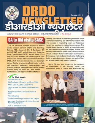 1 August 2010
A MONTHLY HOUSE BULLETIN OF DEFENCE RESEARCH & DEVELOPMENT ORGANISATION
August 2010
Vol. 30 No. 8
SA to RM visits SASE
Bulk Production Clearance for 40 mm UBGL
INMAS Golden Jubilee Celebrations
DIHAR receives Innovation for India Awards-
2010
World Environment Day Celebrations at
ARDE
Patents Granted
Students from Vidhya and Child visit Darpan
Manpower Development Activities: Courses/
Workshops/Symposia
Visits to DRDO Labs / Estts
in this issue
Dr VK Saraswat, Scientifc Advisor to Raksha
Mantri, Director General DRDO, and Secretary,
Defence R&D, along with Shri S Sundaresh, DS
and CC R&D (ACE) visited Snow and Avalanche
Study Establishment (SASE), Manali, during 27–28
June 2010, and reviewed the XI-Plan projects. They
evinced keen interest in the cold laboratory facility of
SASE, which offers specialised snow and ice sample
storage facility, environmentally-controlled walk-in
cold chambers, equipment, instrumentation, and
scientific expertise specifically designed for detailed
scientific study of snow, ice, and related
manifestations. He appreciated the efforts in
creating a 3-D model of the Himalayan terrain, which
is an excellent training tool to familiarise soldiers with
the nuances of negotiating harsh and hazardous
terrain and snowbound avalanche-prone areas. The
Virtual Reality Centre of SASE is extensively used
for rescue-mission planning in rugged, hostile, and
snowbound avalanche-prone areas, and the creation
of such centres in the forward locations is on the anvil.
Dr Saraswat motivated scientists to take challenging
tasks so as to keep them abreast with state-of-the-
art technologies in their areas of research.
SA to RM was also present on the occasion
of inauguration of the Rohtang tunnel, the
construction work of which was kickstarted by
SA to RM visits SASE
Dr VK Saraswat, SA to RM and Shri S Sundaresh DS and
CC R&D (ACE) evincing keen interest in the Himalaya Terrain Model
 