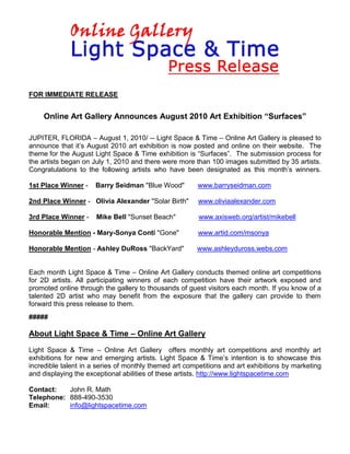 FOR IMMEDIATE RELEASE


    Online Art Gallery Announces August 2010 Art Exhibition “Surfaces”

JUPITER, FLORIDA – August 1, 2010/ -- Light Space & Time – Online Art Gallery is pleased to
announce that it’s August 2010 art exhibition is now posted and online on their website. The
theme for the August Light Space & Time exhibition is “Surfaces”. The submission process for
the artists began on July 1, 2010 and there were more than 100 images submitted by 35 artists.
Congratulations to the following artists who have been designated as this month’s winners.

1st Place Winner -    Barry Seidman "Blue Wood"         www.barryseidman.com

2nd Place Winner - Olivia Alexander "Solar Birth"       www.oliviaalexander.com

3rd Place Winner -    Mike Bell "Sunset Beach"          www.axisweb.org/artist/mikebell

Honorable Mention - Mary-Sonya Conti "Gone"             www.artid.com/msonya

Honorable Mention - Ashley DuRoss "BackYard"           www.ashleyduross.webs.com


Each month Light Space & Time – Online Art Gallery conducts themed online art competitions
for 2D artists. All participating winners of each competition have their artwork exposed and
promoted online through the gallery to thousands of guest visitors each month. If you know of a
talented 2D artist who may benefit from the exposure that the gallery can provide to them
forward this press release to them.
#####

About Light Space & Time – Online Art Gallery
Light Space & Time – Online Art Gallery offers monthly art competitions and monthly art
exhibitions for new and emerging artists. Light Space & Time’s intention is to showcase this
incredible talent in a series of monthly themed art competitions and art exhibitions by marketing
and displaying the exceptional abilities of these artists. http://www.lightspacetime.com

Contact:   John R. Math
Telephone: 888-490-3530
Email:     info@lightspacetime.com
 