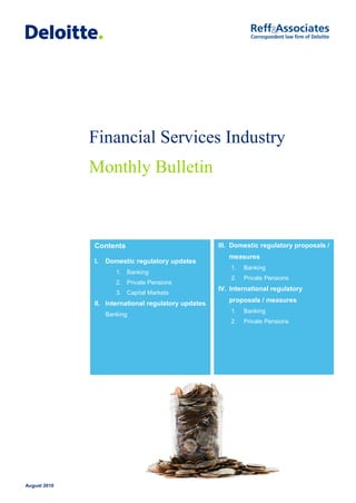 Financial Services Industry
              Monthly Bulletin



              Contents                               III. Domestic regulatory proposals /
                                                        measures
              I.   Domestic regulatory updates
                                                         1.   Banking
                      1. Banking
                                                         2.   Private Pensions
                      2. Private Pensions
                                                     IV. International regulatory
                      3. Capital Markets
                                                        proposals / measures
              II. International regulatory updates
                                                         1.   Banking
                   Banking
                                                         2.   Private Pensions




August 2010
 