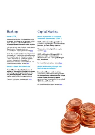 Banking                                           Capital Markets
Issuer: ECB                                       Issuer: Committee of European
                                                  Securities Regulators (“CESR“)
On 29 July 2010 ECB enacted its Decision
on access to and use of certain data within
                                                  CESR published on 30 August 2010 its
Trans European Automated Real-Time
Gross Settlement Express Transfer System.         guidelines regarding the information to be
                                                  provided by Credit Rating Agencies.
The said decision was published in the Official
Gazette of the European Union no.                 The above mentioned guidelines may be
211/12.08.2010 and may be accessed here.          accessed here.

On 11 August 2010 ECB issued an Opinion on        CESR published on 30 August 2010 its
a proposal for a Commission Regulation laying     responses to the consultation on
down detailed rules for the implementation of
                                                  standardization and exchange trading of
Council Regulation no. 2494/95 as regards
minimum standards for the quality of              OTC derivatives.
Harmonized Indices of Consumer Prices. For
more information please access here.              For more information please access here.

Issuer: Federal Reserve Board                     Issuer: International Swaps and
                                                  Derivatives Association
Federal Reserve Board published on 10
August 2010 an advance notice of proposed         International Swaps and Derivatives
rulemaking regarding alternatives to the
                                                  Association published on 23 August 2010
use of credit ratings in their risk-based
capital rules for banking organizations.          its amendments to the International Swaps
                                                  and Derivatives Association Master
For more information please access here.          Agreement and comprised in the so called
                                                  “2010 Hire Act Protocol”.

                                                  For more information please access here.
 