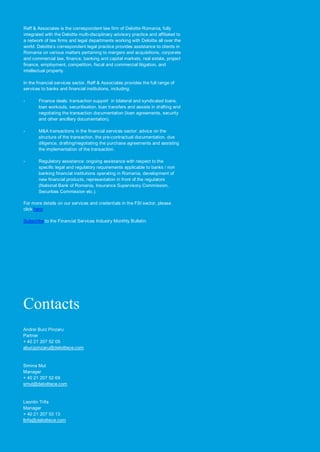Reff & Associates is the correspondent law firm of Deloitte Romania, fully
integrated with the Deloitte multi-disciplinary advisory practice and affiliated to
a network of law firms and legal departments working with Deloitte all over the
world. Deloitte’s correspondent legal practice provides assistance to clients in
Romania on various matters pertaining to mergers and acquisitions, corporate
and commercial law, finance, banking and capital markets, real estate, project
finance, employment, competition, fiscal and commercial litigation, and
intellectual property.

In the financial services sector, Reff & Associates provides the full range of
services to banks and financial institutions, including:

-       Finance deals: transaction support in bilateral and syndicated loans,
        loan workouts, securitisation, loan transfers and assists in drafting and
        negotiating the transaction documentation (loan agreements, security
        and other ancillary documentation).

-       M&A transactions in the financial services sector: advice on the
        structure of the transaction, the pre-contractual documentation, due
        diligence, drafting/negotiating the purchase agreements and assisting
        the implementation of the transaction.

-       Regulatory assistance: ongoing assistance with respect to the
        specific legal and regulatory requirements applicable to banks / non
        banking financial institutions operating in Romania, development of
        new financial products, representation in front of the regulators
        (National Bank of Romania, Insurance Supervisory Commission,
        Securities Commission etc.).

For more details on our services and credentials in the FSI sector, please
click here

Subscribe to the Financial Services Industry Monthly Bulletin.




Contacts
Andrei Burz Pinzaru
Partner
+ 40 21 207 52 05
aburzpinzaru@deloittece.com



Simina Mut
Manager
+ 40 21 207 52 69
smut@deloittece.com


Leontin Trifa
Manager
+ 40 21 207 53 13
ltrifa@deloittece.com
 
