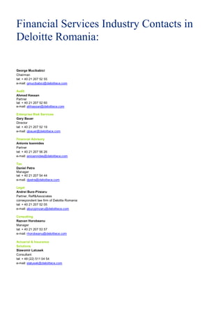 Financial Services Industry Contacts in
Deloitte Romania:

George Mucibabici
Chairman
tel: + 40 21 207 52 55
e-mail: gmucibabici@deloittece.com

Audit
Ahmed Hassan
Partner
tel: + 40 21 207 52 60
e-mail: ahhassan@deloittece.com

Enterprise Risk Services
Gary Bauer
Director
tel: + 40 21 207 52 19
e-mail: gbauer@deloittece.com

Financial Advisory
Antonis Ioannides
Partner
tel: + 40 21 207 56 26
e-mail: anioannides@deloittece.com

Tax
Daniel Petre
Manager
tel: + 40 21 207 54 44
e-mail: dpetre@deloittece.com

Legal
Andrei Burz-Pinzaru
Partner, Reff&Associates
correspondent law firm of Deloitte Romania
tel: + 40 21 207 52 05
e-mail: aburzpinzaru@deloittece.com

Consulting
Razvan Horobeanu
Manager
tel: + 40 21 207 53 57
e-mail: rhorobeanu@deloittece.com

Actuarial & Insurance
Solutions
Slawomir Latusek
Consultant
tel: + 48 (22) 511 04 54
e-mail: slatusek@deloittece.com
 