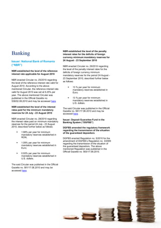 NBR established the level of the penalty
Banking                                              interest rates for the deficits of foreign
                                                     currency minimum mandatory reserves for
                                                     24 August - 23 September 2010
Issuer: National Bank of Romania
(“NBR”)                                              NBR enacted Circular no. 29/2010 regarding
                                                     the level of the penalty interest rates for the
NBR established the level of the reference
                                                     deficits of foreign currency minimum
interest rate applicable for August 2010
                                                     mandatory reserves for the period 24 August -
                                                     23 September 2010, described further below
NBR enacted Circular no. 25/2010 regarding
                                                     as follows:
the level of the reference interest rate valid for
August 2010. According to the above
                                                             13 % per year for minimum
mentioned Circular, the reference interest rate               mandatory reserves established in
valid for August 2010 was set at 6.25% per                    Euro;
year. The above mentioned Circular was
published in the Official Gazette no.                        13 % per year for minimum
538/02.08.2010 and may be accessed here.                      mandatory reserves established in
                                                              U.S. dollars.
NBR established the level of the interest
                                                     The said Circular was published in the Official
rates paid for the minimum mandatory                 Gazette no. 581/17.08.2010 and may be
reserves for 24 July - 23 August 2010                accessed here.

NBR enacted Circular no. 28/2010 regarding           Issuer: Deposit Guarantee Fund in the
the interest rates paid on minimum mandatory         Banking System (“DGFBS”)
reserves for the period 24 July - 23 August
2010, described further below as follows:            DGFBS amended the regulatory framework
                                                     regarding the transmission of the situation
         1.88% per year for minimum                 of the guaranteed depositors
          mandatory reserves established in
          RON;                                       DGFBS enacted Regulation no. 5/2010 for the
                                                     amendment of DGFBS’s Regulation no. 3/2009
         1.09% per year for minimum                 regarding the transmission of the situation of
          mandatory reserves established in          the guaranteed depositors. The above
          Euro;                                      mentioned Regulation was published in the
                                                     Official Gazette no. 583/17.08.2010.
         0.93% per year for minimum
          mandatory reserves established in
          U.S. dollars.

The said Circular was published in the Official
Gazette no. 581/17.08.2010 and may be
accessed here.
 