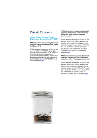 PPSSC amended the regulatory framework
Private Pensions                                 regarding the reporting and transparency
                                                 obligations in the privately managed
                                                 pension system
Issuer: Private Pension System
Supervision Commission (“PPSSC”)                 PPSSC enacted Decision no. 20/2010 for the
                                                 approval of Norm no. 10/2010 regarding the
PPSSC amended the regulatory framework           reporting and transparency obligations in the
regarding the accounting reporting system        privately managed pension system (“Pillar II”).
for 30 June 2010
                                                 The said Norm shall enter into force on 1
PPSSC enacted Decision no. 19/2010 for the       January 2011, was published in the Official
approval of Norm no. 9/2010 regarding the        Gazette no. 605/26.08.2010 and may be
accounting reporting system on 30 June 2010      accessed here.
for entities authorized, regulated and
supervised by PPSSC (“Pillar II and III”). The   PPSSC amended the regulatory framework
above mentioned Decision was published in        regarding the reporting and transparency
the Official Gazette no. 579/16.08.2010 and      obligations in the voluntary pension system
may be accessed here.
                                                 PPSSC adopted Decision no. 21/2010 for the
                                                 approval of Norm no. 11/2010 regarding the
                                                 reporting and transparency obligations in the
                                                 voluntary pension system (“Pillar III”). The said
                                                 Norm shall enter into force on 1 January 2011,
                                                 was published in the Official Gazette no.
                                                 605/26.08.2010 and may be accessed here.
 