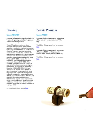 Banking                                              Private Pensions
Issuer: NBR/NSC                                      Issuer: PPSSC
Proposal of Regulation regarding credit risk         Proposal of Norm regarding the prospectus
treatment regarding securitized exposures            of the voluntary pension scheme (“Pillar
and securitisation positions                         III”).

The draft Regulation mentioned above                 The full text of the proposal may be accessed
envisages the replacement of the present             here.
regulatory framework in this field, represented
by the Regulation NBR/NSC no. 21/26/2006 on          Proposal of Norm regarding the amendment
credit risk treatment regarding securitized
                                                     of Norm no. 7/2007 on the prospectus
exposures and securitisation positions. The
new regulation takes over in a restructured and      scheme of the private pension (“Pillar II”).
enhanced form the provisions relative to the
treatment of securitization transactions of the      The full text of the proposal may be accessed
Directive 2006/48/EC, such as they are               here.
modified by Directive 83 amending certain
Annexes to Directive 2006/48/EC of the
European Parliament and of the Council as
regards technical provisions concerning risk
management, by Directive 111 amending
Directives 2006/48/EC, 2006/49/EC and
2007/64/EC as regards banks affiliated to
central institutions, certain own funds items,
large exposures, supervisory arrangements,
and crisis management and by draft Directive
of the European Parliament and of the Council
amending Directives 2006/48/EC and
2006/49/EC as regards capital requirements
for the trading book and for re-securitizations,
and the supervisory review of remuneration
policies (CRD III) that are to entry into force on
1 January 2011.

For more details please access here.
 