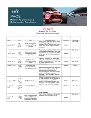 HOT SHEET
                                                       August Tech Events
                                                  (Click on the description to register)



Date             Time              Event                          Event Description                  Location    Solutions
                                                      Please join us for a Cisco UCS C-Series                   Data Center
                                                      competitive pricing session to learn how
                 8:30 -     DC ByteZ: C-Series
                                                      to quote/price and position Cisco UCS C-
July 21, 2010    10:00      Competitive Pricing                                                      WebEx
                                                      Series Rack servers in this competitive
                 am, PT         Overview
                                                      landscape.

                                                      Please join us for a Cisco UCS C-Series                   Data Center
                                                      competitive pricing session to learn how
                 12:00 -    Cisco UCS C-Series
                                                      to quote/price and position Cisco UCS C-
July 22, 2010    1:30       Competitive Pricing                                                      WebEx
                                                      Series Rack servers in this competitive
                 pm, ET          Overview
                                                      landscape

                                                      The topics covered in this session will
                 8:30 -      DC ByteZ: Nexus          include the latest hardware and software
July 28, 2010    10:00      5000/2000 Technical       features (including vPC and FCoE), plus        WebEx      Data Center
                 am, PT           Update              an update on future product
                                                      enhancements.
August 4, 2010   12PM-       Information Risk                                                        WebEx       Security
                 2:30PM     Assessment Series:
                                                      In this sixth installment of the Information
                 EST       Web Application Risks
                                                      Risk Assessment Series, Cisco IT
                                                      discusses the efforts of the Cisco
                                                      Security Intelligence Operations and the
                                                      testing methodologies which are
                                                      applicable to your efforts with customer's
                                                      applications.
                                                      Building on the previous two WAAS 4.2
                 11:30                                DC ByteZ sessions, we will elaborate on
                 am -                                 the value of using the new WAAS
August 4, 2010              DC ByteZ: WAAS 4.2        software in a demo environment. Also           WebEx      Data Center
                 1:30
                 pm, ET                               discussed in the session will be how to
                                                      create winning Proof of Concept plans.
August 11,       9:00AM-   Security PVT Express                                                      WebEx       Security
2010             1:00PM
                 PST


                                                      SAVE THE DATE
                                                      This 3 ½-hour web-based event features                    Data Center
                           Cisco Solution Program     presenters from Cisco and Oracle
                 8:00 am
August 17,                  Framework Webcast:
                 - 12:00                                                                             WebEx
2010                       Oracle Real Application
                 pm, PT
                           Clusters and Database
 