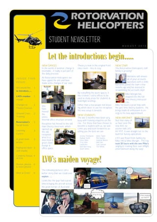 STUDENT NEWSLETTER
                                                                                                             A U G U S T           2 0 1 0




                           Let the introductions begin…..
                     NEW OFFICES                              Theory is now in the original front     NEW STAFF
                     In the world of aviation, change is      class room - nice & cosy.               The Rotorvation Helicopters staff
                     inevitable - it really is just part of                                           family is growing!
                     the daily process!
                                                                                                                   Marianne will answer
INSIDE THIS          At Rotorvation Helicopters we
                                                                                                                   all of your accounts
                     have upped the anti and have
ISSUE:                                                                                                             questions with a smile.
                     made some changes of our own.
                                                                                                      Marianne joined the team a few
We would like   1                                                                                     months ago and has assisted in
to introduce…..                                                                                       streamlining the accounts dept.
                                                              By reshuffling the work spaces, it
                                                                                                                 Mike Morgan has
LVO’s maiden     1                                            has created 2 extra offices to be
                                                                                                                 stepped into the full
                                                              used as study areas for students &
voyage                                                                                                           time theory instructor
                                                              hold flight briefings.
                                                                                                                 role.
Changes to     2     We                                       Other than a few people not know-       Mike has been a great help with
Theory Courses       have                                     ing which door to use for reception,    the part time theory students. He
                     moved                                    the new setup is fantastic.             brings loads of enthusiasm & en-
Ground Crew      2   the                                                                              ergy to his new appointment.
                                                              NEW STUDENTS
Training             entire                                   The last 3 months have been very        NEW AIRCRAFT
                     internal office structure around.        busy with training enquiries on the     Not that many of
Rotorvation’s    3
                     Reception has moved to the old           rise. For those that have chosen to     us have seen the
Social Scene                                                  become a student with us, we wel-       new R44, no
                     main theory classroom, which
                     opened up                                come you and look forward to as-        sooner had LVO
Learning         3                                            sisting you the best we can.            hit YPJT, it was straight out to the
                     the old
Centre               reception                                                                        bush for Survey operations.
                                                                Jeremy Thompson        Jamie Taylor
                     area to a                                  Nathan Smith           Phil Daniels   LVO was flown from Sydney by
A great news     3   new meet &                                 Vince Mack             Andrew Moore   Mike Hill & Mike Morgan. The trip
article              greet client                               Troy Shier             Matt Ikin
                                                                David Ikin             Luke Lamont
                                                                                                      took 20 hours with the two Mike’s
                     lounge &                                   Neil Morrissey         Tim White      singing & creating their own inflight
Paying our dues 3    office space.                              Stuart James                          entertainment along the way!
with thanks



                     LVO’s maiden voyage!
Celebrity Status 4
Article

Photos, photos   8
& more photos
                                                                                                                    How did I
                     The following pictures tell a                                                                 get stuck to
                                                                                                                  the bubble of
Meet & Greet     8   better story than we could ever                                                               a helicopter?


                     explain…..
                     Looks like the guys had a great
                     time bringing the aircraft across               Hmmm
                     the great terrain of Australia!                 !?!?!?!?!?


                                                                                  Nutritional food
                                                                                  along the way...
                                                                                                                                   Is there anybody
                                                                                                                                      out there???
 