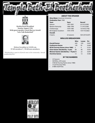 AbOUT The SpeAKeR
                                                                        Alma mater: American University
                                                                        Graduation Year: 1960
                                                                        Team                    Years                  Record
                                                                        Stetson                 1997-2001              55-55 (0.500)
                                                                        Western Kentucky        1986-1990              71-54 (0.568)
                                                                        Chattanooga             1979-1985              135-46 (0.746)
                                                                        Birmingham Southern     1970-1978              159-74 (0.682)
                                                                        Overall:




 M
                                                                        4 teams                 22 seasons             420-229 (0.647)

                                                                                          WIN/lOSS bReAKdOWN
                                                                                                           Wins         losses    pct
                                                                        Overall Games                      420          229       0.647
                                                                        Conference Games                   149          81        0.648
                                                                        NCAA Tourney Games (since 1980) 2               4         0.333
                                                                        Close Games (decided by < 6 pts)   68           40        0.630
                                                                        blowout Games (decided by > 19 pts)50           22        0.694
                                                                        Overtime Games                     12           12        0.500

                                                                                              bY The NUmbeRS

                 urray Arnold      into an NAIA powerhouse.
                                                                        •	     22 Seasons


                 has more          In eight seasons, his teams
                                                                        •	     420 Wins, 229 Losses


                 than 40 years     won 159 games and made
                                                                        •	     4 NCAA Tourney Teams (since 1980)


                 of coaching       three national tournament
                                                                        •	     3 Conf Tourney Titles


                 experience,       appearances.
                                                                        •	     6 NBA Draft Picks


beginning at the high school        After his successful stint as a
level from 1957-68, where he       head coach, Arnold made the        NITs. He was twice named           Community College men’s
led DeLand High School to the      jump back to Division I serving    SoCon Coach of the Year. It was    basketball team. Earning
state title in 1963.               as an assistant at Mississippi     then that the pros took notice     Coach of the Year honors once
  He then served as an assistant   State for a year before earning    and recruited him to assist Stan   again, Arnold led the Raiders
at Florida State University for    the head coaching job at           Albeck of the Chicago Bulls.       to the 1995 NJCAA National
two seasons, helping guide         Tennessee-Chattanooga in            After helping the Bulls to the    Championship.
the Seminoles to a combined        1979.                              NBA Playoffs in 1986, Arnold        Finally, in 1997, Arnold
41-12 record and a Top 10           The Maryland native won 21        was the head coach at Western      took the head-coaching job
final ranking in 1970. Arnold      or more games in five out of       Kentucky for four years, then      at Stetson University where
landed his first head coaching     his six seasons with the Mocs,     coached professionally in          he finished out his career in
job at Birmingham-Southern         won four Southern Conference       Australia for four seasons         three seasons with the Hatters.
the following season where he      championships, played in three     before returning to the states     Although retired, he still calls
turned a struggling program        NCAA Tournaments and two           to head the Okaloosa-Walton        DeLand home.


   help US Keep OUR                                                               Jewish Book Club
   ReCORdS UpdATed
   If you find that we missed                                                October 6, 2010 at 7:00PM
   a birthday or anniversary
         in the bulletin,
   please contact Therese in                                     Topic: “American Pastoral” by Philip Roth
        the Temple office
     at 386-675-6615, so we
       can update our list.                               This book is a Pulitzer prize winner. Everyone who read
            Thank you!                                    “The Plot Against America” is excited to read this great novel.
 