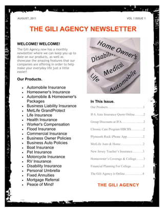 AUGUST, 2011                                                      VOL 1 ISSUE 1



        THE GILI AGENCY NEWSLETTER

WELCOME! WELCOME!
The Gili Agency now has a monthly
newsletter where we can keep you up to
date on our products, as well as
showcase the amazing features that our
companies are offering in order to help
make your everyday life just a little
easier!

Our Products.

      Automobile Insurance
      Homeowner's Insurance
      Automobile & Homeowner's
      Packages                            In This Issue.
      Business Liability Insurance        Our Products……………………………1
      MetLife GrandProtect
      Life Insurance                      IFA Auto Insurance Quote Online……...2
      Health Insurance                    Group Discounts at IFA……………...…2
      Worker's Compensation
      Flood Insurance                     Chronic Care Program HBCBS………...2
      Commercial Insurance
                                          Plymouth Rock iPhone App……………2
      Business Owner Policies
      Business Auto Policies              MetLife Auto & Home…………………2
      Boat Insurance
      Pet Insurance                       New Jersey Teacher’s Insurance……….3
      Motorcycle Insurance                Homeowner’s Coverage & College…….3
      RV Insurance
      Disability Insurance                Financial Planning For College………...3
      Personal Umbrella
                                          The Gili Agency is Online……………..4
      Fixed Annuities
      Mortgage Referral
      Peace of Mind!                          THE GILI AGENCY
 