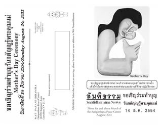 วันอาทิตย์ท่ ี 14 สิงหาคม 2554/Sunday August 14, 2011




                                                                                                                                               Attention: Subscriber if you are moving, please forward your new address to Wat Pasantidhamma
ขอเชิญร่วมทำ�บุญวันกตัญญูรู้พระคุณแม่


                                                                                       CARROLLTON, VA
                                                                                       NON-PROFIT ORG.
                                                                                         U.S.POSTAGE

                                                                                         PERMIT NO.2
                                                                                             PAID
                                              Mother's Day Ceremony




                                                                                                                                                                                                                                                                                                Mother's Day
                                                                                                                    Return service requested




                                                                                                                                                                                                                                                  ขอเช ิ ญ พ ุ ท ธศาสน ิ ก ชนร ่ ว มบร ิ จ าคสมทบท ุ น สร ้ า งศาลารวมใจ
                                                                                                                                                                                                                                                 เพื่อใช ้เป็น ห้องสม ุ ด พระพ ุ ท ธศาสนาและสถานท ี ่ ศ ึ กษาปฏิ บั ต ิ ธ รรม
                                                                                      W AT PA SAN TI DH AM M A




                                                                                                                                                                                                                                               สั น ติ ธ รรม ขอเชิญร่วมทำ�บุญ
                                                                                      (Satipatthana Peace Center)
                                                                                      14289 Chapman’s Lane
                                                                                      Carrollton, VA 23314




                                                                                                                                                                                                                                               Santidhamma News                         วันกตัญญูรู้พระคุณแม่
                                                                                                                                                                                                                                               News for and about friend of
                                                                                                                                                                                                                                               the Satipatthana Peace Center              14 ส.ค. 2554
                                                                                                                                                                                                                                                       August 2011
                วารสารสันติธรรม ฉบับวันกตัญญูรู้พระคุณแม่                                                                                                                                                                                                                    Santidhamma News, Mother's Day
 
