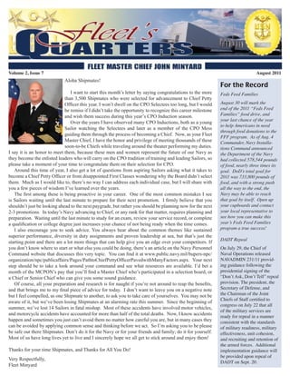 Volume 2, Issue 7                                                                                                                August 2011
                             Aloha Shipmates!
                                                                                                              For the Record
                                 I want to start this month’s letter by saying congratulations to the more    Feds Feed Families
                              than 3,500 Shipmates who were selected for advancement to Chief Petty
                              Officer this year. I won’t dwell on the CPO Selectees too long, but I would     August 30 will mark the
                              be remiss if I didn’t take the opportunity to recognize this career milestone   end of the 2011 “Feds Feed
                              and wish them success during this year’s CPO Induction season.                  Families” food drive, and
                                                                                                              your last chance of the year
                                 Over the years I have observed many CPO Inductions, both as a young
                                                                                                              to help Americans in need
                              Sailor watching the Selectees and later as a member of the CPO Mess
                                                                                                              through food donations to the
                              guiding them through the process of becoming a Chief. Now, as your Fleet
                                                                                                              FFF program. As of Aug. 4
                              Master Chief, I have the honor and privilege of meeting thousands of these      Commander, Navy Installa-
                              soon-to-be Chiefs while traveling around the theater performing my duties.      tions Command announced
I say it is an honor to meet them, because these men and women represent the future of our Navy as            the Department of the Navy
they become the enlisted leaders who will carry on the CPO tradition of training and leading Sailors, so      had collected 578,544 pounds
please take a moment of your time to congratulate them on their selection for CPO.                            of food, nearly three times its
   Around this time of year, I also get a lot of questions from aspiring Sailors asking what it takes to      goal. DoD’s total goal for
become a Chief Petty Officer or from disappointed First Classes wondering why the Board didn’t select         2011 was 733,800 pounds of
them. Much as I would like to, there’s no way I can address each individual case, but I will share with       food, and with a strong push
you a few pieces of wisdom I’ve learned over the years.                                                       all the way to the end, the
   The first among these is being proactive in your career. One of the most common mistakes I see             Navy may be able to reach
is Sailors waiting until the last minute to prepare for their next promotion. I firmly believe that you       that goal by itself. Open up
shouldn’t just be looking ahead to the next paygrade, but rather you should be planning now for the next      your cupboards and contact
2-3 promotions. In today’s Navy advancing to Chief, or any rank for that matter, requires planning and        your local representative to
preparation. Waiting until the last minute to study for an exam, review your service record, or complete      see how you can make this
a qualification or college degree just increases your chance of not being ready when the time comes.          year’s Feds Feed Families
   I also encourage you to seek advice. You always hear about the common themes like sustained                program a true success!
superior performance, diversity in duty assignments and proven leadership at sea, but that’s just the
                                                                                                              DADT Repeal
starting point and there are a lot more things that can help give you an edge over your competitors. If
you don’t know where to start or what else you could be doing, there’s an article on the Navy Personnel       On July 29, the Chief of
Command website that discusses this very topic. You can find it at www.public.navy.mil/bupers-npc/            Naval Operations released
organization/npc/publicaffairs/Pages/PathtoChiefPettyOfficerPavedwithManyFactors.aspx. Your next              NAVADMIN 231/11 provid-
step should be to take a look around your command and see what resources are available. I’d bet a             ing guidance following the
month of the MCPON’s pay that you’ll find a Master Chief who’s participated in a selection board, or          presidential signing of the
a Chief or Senior Chief who can give you some sound guidance.                                                 “Don’t Ask, Don’t Tell” repeal
   Of course, all your preparation and research is for naught if you’re not around to reap the benefits,      provision. The president, the
and that brings me to my final piece of advice for today. I don’t want to leave you on a negative note        Secretary of Defense, and
but I feel compelled, as one Shipmate to another, to ask you to take care of yourselves. You may not be       the Chairman of the Joint
                                                                                                              Chiefs of Staff certified to
aware of it, but we’ve been losing Shipmates at an alarming rate this summer. Since the beginning of
                                                                                                              congress on July 22 that all
summer, we’ve lost 14 Sailors in fatal mishap. Most of these accidents have involved motor vehicles,
                                                                                                              of the military services are
and motorcycle accidents have accounted for more than half of the total deaths. Now, I know accidents
                                                                                                              ready for repeal in a manner
happen and sometimes you just can’t avoid them no matter how careful you are, but in many cases they          consistent with the standards
can be avoided by applying common sense and thinking before we act. So I’m asking you to be please            of military readiness, military
be safe out there Shipmates. Don’t do it for the Navy or for your friends and family; do it for yourself.     effectiveness, unit cohesion,
Most of us have long lives yet to live and I sincerely hope we all get to stick around and enjoy them!        and recruiting and retention of
                                                                                                              the armed forces. Additional
Thanks for your time Shipmates, and Thanks for All You Do!                                                    implementation guidance will
                                                                                                              be provided upon repeal of
Very Respectfully,
                                                                                                              DADT on Sept. 20.
Fleet Minyard
 