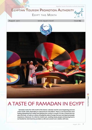 Egyptian Tourism Promotion Authority News letter


  Egyptian tourism promotion authority
                                E gypt          this      M onth
August 2011                               www.egypt.travel                                              Issue #26




                                                                                                                            Live Colors Egypt




A tAste of RAmAdAn In egypt
          Ramadan marks the ninth month of the Islamic calendar and the exact beginning and end
        of the month varies depending on astronomical calculations. There is a lot beyond the word
        fasting (abstaining from eating and drinking from sunrise to sunset); it is also a break that one
        gives the body, as well as a means of feeling the state of hunger the poor and deprived people
        experience. Moreover, it’s a time for charity work, assisting needy people and learning how to
        be thankful for what God has provided us with and cement one’s relation with God.



                                                                                                      August . 2011   1
 