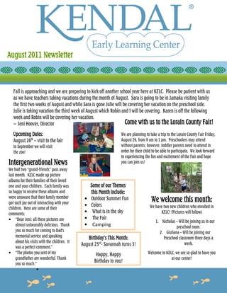 August 2011 Newsletter



   Fall is approaching and we are preparing to kick off another school year here at KELC. Please be patient with us
   as we have teachers taking vacations during the month of August. Sara is going to be in Jamaka visiting family
   the first two weeks of August and while Sara is gone Julie will be covering her vacation on the preschool side.
   Julie is taking vacation the third week of August which Robin and I will be covering. Karen is off the following
   week and Robin will be covering her vacation.
   ~ Jeni Hoover, Director                                          Come with us to the Lorain County Fair!
   Upcoming Dates:                                                  We are planning to take a trip to the Lorain County Fair Friday,
   August 26th – visit to the fair                                  August 26, from 9 am to 1 pm. Preschoolers may attend
   In September we will visit                                       without parents; however, toddler parents need to attend in
   the zoo!                                                         order for their child to be able to participate. We look forward
                                                                    to experiencing the fun and excitement of the Fair and hope
Intergenerational News                                              you can join us!
We had two “grand-friends” pass away
last month. KELC made up picture
albums for their families of their loved
one and your children. Each family was             Some of our Themes
so happy to receive these albums and               this Month include:
were unaware that their family member
got such joy out of interacting with your
                                               •   Outdoor Summer Fun                   We welcome this month:
                                               •   Colors                              We have two new children who enrolled in
children. Here are some of their
comments:                                      •    What is in the sky                       KELC! (Pictures will follow)
• “Dear Jeni: all these pictures are           •    The Fair
                                                                                           1. Nicholas – Will be joining us in our
     almost unbearably delicious. Thank        •    Camping                                            preschool room.
     you so much for coming to Dad's                                                         2. Giuliana – Will be joining our
     memorial service and speaking               Birthday’s This Month:                        Preschool classroom three days a
     about his visits with the children. It
                                              August 23rd- Savannah turns 3!                                 week.
     was a perfect comment.”
• “The photos you sent of my                          Happy, Happy                    Welcome to KELC, we are so glad to have you
     grandfather are wonderful. Thank                                                               at our center!
     you so much.”
                                                     Birthday to you!
                    •
 