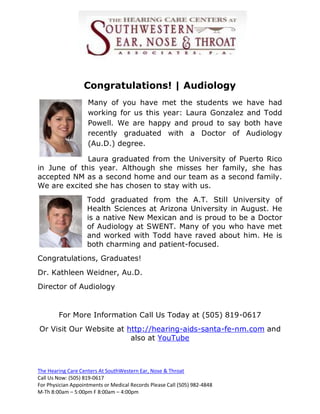 Congratulations! | Audiology
                    Many of you have met the students we have had
                    working for us this year: Laura Gonzalez and Todd
                    Powell. We are happy and proud to say both have
                    recently graduated with a Doctor of Audiology
                    (Au.D.) degree.

             Laura graduated from the University of Puerto Rico
in June of this year. Although she misses her family, she has
accepted NM as a second home and our team as a second family.
We are excited she has chosen to stay with us.
                    Todd graduated from the A.T. Still University of
                    Health Sciences at Arizona University in August. He
                    is a native New Mexican and is proud to be a Doctor
                    of Audiology at SWENT. Many of you who have met
                    and worked with Todd have raved about him. He is
                    both charming and patient-focused.
Congratulations, Graduates!
Dr. Kathleen Weidner, Au.D.
Director of Audiology


        For More Information Call Us Today at (505) 819-0617
Or Visit Our Website at http://hearing-aids-santa-fe-nm.com and
                         also at YouTube



The Hearing Care Centers At SouthWestern Ear, Nose & Throat
Call Us Now: (505) 819-0617
For Physician Appointments or Medical Records Please Call (505) 982-4848
M-Th 8:00am – 5:00pm F 8:00am – 4:00pm
 