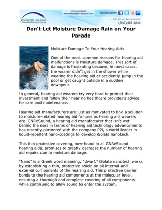 Don’t Let Moisture Damage Rain on Your
                    Parade

                Moisture Damage To Your Hearing Aids

                One of the most common reasons for hearing aid
                malfunctions is moisture damage. This sort of
                damage is frustrating because, in most cases,
                the wearer didn’t get in the shower while
                wearing the hearing aid or accidently jump in the
                pool or get caught outside in a sudden
                downpour.

In general, hearing aid wearers try very hard to protect their
investment and follow their hearing healthcare provider’s advice
for care and maintenance.

Hearing aid manufacturers are just as motivated to find a solution
to moisture-related hearing aid failures as hearing aid wearers
are. GNReSound, a hearing aid manufacturer that isn’t wet
behind the ears in terms of hearing aid technology advancements
has recently partnered with the company P2i, a world leader in
liquid-repellent nano-coatings to develop iSolate nanotech.

This thin protective covering, now found in all GNReSound
hearing aids, promises to greatly decrease the number of hearing
aid repairs due to moisture damage.

“Nano” is a Greek word meaning, “dwarf.” iSolate nanotech works
by establishing a thin, protective shield on all internal and
external components of the hearing aid. This protective barrier
bonds to the hearing aid components at the molecular level,
ensuring a thorough and complete covering of all components
while continuing to allow sound to enter the system.
 
