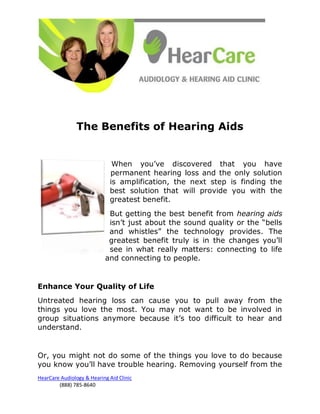 The Benefits of Hearing Aids


                              When you’ve discovered that you have
                             permanent hearing loss and the only solution
                             is amplification, the next step is finding the
                             best solution that will provide you with the
                             greatest benefit.
                            But getting the best benefit from hearing aids
                            isn’t just about the sound quality or the “bells
                            and whistles” the technology provides. The
                            greatest benefit truly is in the changes you’ll
                            see in what really matters: connecting to life
                           and connecting to people.


Enhance Your Quality of Life
Untreated hearing loss can cause you to pull away from the
things you love the most. You may not want to be involved in
group situations anymore because it’s too difficult to hear and
understand.


Or, you might not do some of the things you love to do because
you know you’ll have trouble hearing. Removing yourself from the
HearCare Audiology & Hearing Aid Clinic
        (888) 785-8640
 