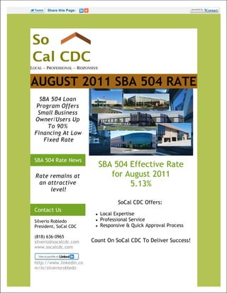 Share this Page:




LOCAL ~ PROFESSIONAL ~ RESPONSIVE



AUGUST 2011 SBA 504 RATE
    SBA 504 Loan
   Program Offers
   Small Business
  Owner/Users Up
       To 90%
  Financing At Low
     Fixed Rate


  SBA 504 Rate News
                                    SBA 504 Effective Rate
  Rate remains at                      for August 2011
   an attractive                            5.13%
       level!

                                           SoCal CDC Offers:
  Contact Us
                                   Local Expertise
  Silverio Robledo                 Professional Service
  President, SoCal CDC             Responsive & Quick Approval Process

  (818) 636-0965
  silverio@socalcdc.com      Count On SoCal CDC To Deliver Success!
  www.socalcdc.com


  http://www.linkedin.co
  m/in/silveriorobledo
 