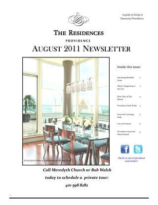 A guide to living in
                                                                   Downcity Providence.




             AUGUST 2011 NEWSLETTER
                                                                Inside this issue:


                                                                Upcoming Resident       2
                                                                Event

                                                                What’s Happening in     3
                                                                the City


                                                                Floor Plan of The       4
                                                                Month


                                                                Providence Style Week   5



                                                                From the Concierge      5
                                                                Desk


                                                                City Art Festival       6


                                                                Providence Food and     6
                                                                Wine Festival




                                                                Check us out on facebook
    Actual photo taken in a penthouse on the 29th floor.              and twitter!


                        Call Meredyth Church or Bob Walsh
                           today to schedule a private tour:
                                                 401 598 8282

1
 