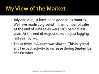 My View of the MarketJuly and August have been good sales months. We have made up ground in the number of sales. At the end of June sales were 18% behind last year. At the end of August sales are just lagging last year by 7%.The activity in August was slower. This is typical and I expect activity to increase during September and October.Copyright 2011 Neil Kearney, Kearney Realty Co.