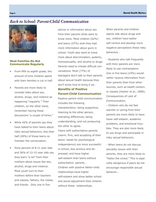 Page 6                                                                                              Mental Health Matters


Back to School: Parent-Child Communication
                                           advice or information about sex           When parents and children

                                           from their parents (Kids want to          openly talk about drugs and

                                           know more. Most children (62%)            sex, children have better

                                           and teens (57%) wish they had             self-control and develop more

                                           more information about guns in            negative perceptions these risky

                                           school. Youth also want to know           behaviors .

                                           more about discrimination, puberty,
                                                                                     - Students who talk frequently
Most Families Do Not                       homosexuality, and alcohol or drugs
Communicate Regularly                                                                with their parents are more
                                           Parents need to initiate difficult con-
                                                                                     likely to use contraception.
•    From fifth to eighth grade, the       versations. Most (77%) of
                                                                                     One in five teens (19%) would
     amount of time children spend         teenagers don’t talk to their parents
                                                                                     rather receive information from
     with their families is cut in half.   about sexual health because they
                                                                                     their parents than from other
                                           don’t know how to bring it up .
•    Parents are more likely to                                                      sources, such as health centers
                                           Benefits of Positive
     consider talks about sex,                                                       or classes (Hacker et al., 2000).
                                           Parent-Child Communication
     alcohol, drugs, and violence as                                                 Consequences of Lack of
                                           Positive parent-child communication
     happening “regularly.” Their                                                    Communication.
                                           includes the following
     children, on the other hand,                                                    - Children who do not feel
                                           characteristics: being supportive,
     remember having these                                                           warmth or caring from their
                                           listening to the other person,
     discussions “a couple of times.”                                                parents are more likely to have
                                           tolerating differences, being
                                                                                     lower self-esteem, academic
•    While 42% of parents say they         understanding, and not pressuring
                                                                                     problems, and emotional trou-
     have talked to their teens about      the other to agree.
                                                                                     bles. They are also more likely
     risky sexual behaviors, less than     Teens with authoritative parents
                                                                                     to use drugs and participate in
     half (49%) of those teens re-         (warm, firm, and accepting of their
                                                                                     risky sexual behaviors.
     member the conversation.              teens’ needs for psychological
                                           independence) are more successful         - When teens do not discuss
•    Sixty percent of 8-11 year olds       in school, less anxious and de-           sexuality issues with their
     and 56% of 12-15 year olds say        pressed, and have higher                  parents, they are more likely to
     they learn “a lot” from their         self-esteem than teens without            “follow the crowd.” This is espe-
     mothers about issues like sex,        authoritative parents .                   cially dangerous if peers do not
     alcohol, drugs and violence.          Children with positive father-child       encourage responsible sexual
     Most youth turn to their              relationships have higher                 behavior   .
     mothers before their teachers         self-esteem and show better school
     and classes, fathers, the media,      and social adjustment than children
     and friends . Only one in five        without these relationships.
 