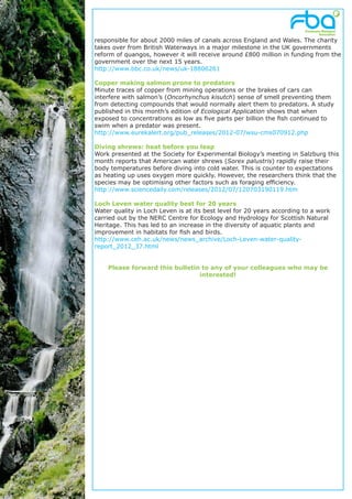 responsible for about 2000 miles of canals across England and Wales. The charity
takes over from British Waterways in a major milestone in the UK governments
reform of quangos, however it will receive around £800 million in funding from the
government over the next 15 years.
http://www.bbc.co.uk/news/uk-18806261

Copper making salmon prone to predators
Minute traces of copper from mining operations or the brakes of cars can
interfere with salmon’s (Oncorhynchus kisutch) sense of smell preventing them
from detecting compounds that would normally alert them to predators. A study
published in this month’s edition of Ecological Application shows that when
exposed to concentrations as low as five parts per billion the fish continued to
swim when a predator was present.
http://www.eurekalert.org/pub_releases/2012-07/wsu-cms070912.php

Diving shrews: heat before you leap
Work presented at the Society for Experimental Biology’s meeting in Salzburg this
month reports that American water shrews (Sorex palustris) rapidly raise their
body temperatures before diving into cold water. This is counter to expectations
as heating up uses oxygen more quickly. However, the researchers think that the
species may be optimising other factors such as foraging efficiency.
http://www.sciencedaily.com/releases/2012/07/120703190119.htm

Loch Leven water quality best for 20 years
Water quality in Loch Leven is at its best level for 20 years according to a work
carried out by the NERC Centre for Ecology and Hydrology for Scottish Natural
Heritage. This has led to an increase in the diversity of aquatic plants and
improvement in habitats for fish and birds.
http://www.ceh.ac.uk/news/news_archive/Loch-Leven-water-quality-
report_2012_37.html


    Please forward this bulletin to any of your colleagues who may be
                                interested!
 