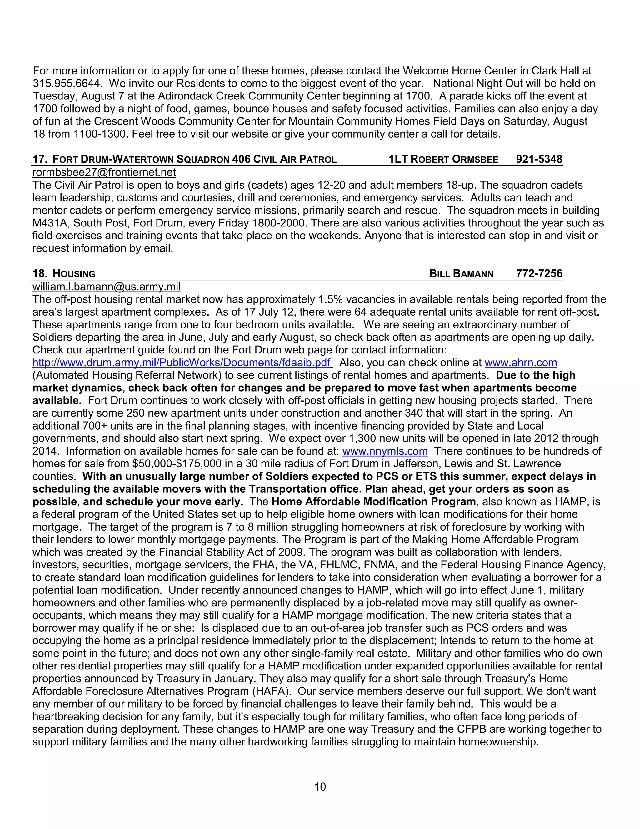 For more information or to apply for one of these homes, please contact the Welcome Home Center in Clark Hall at
315.955.6644. We invite our Residents to come to the biggest event of the year. National Night Out will be held on
Tuesday, August 7 at the Adirondack Creek Community Center beginning at 1700. A parade kicks off the event at
1700 followed by a night of food, games, bounce houses and safety focused activities. Families can also enjoy a day
of fun at the Crescent Woods Community Center for Mountain Community Homes Field Days on Saturday, August
18 from 1100-1300. Feel free to visit our website or give your community center a call for details.

17. FORT DRUM-WATERTOWN SQUADRON 406 CIVIL AIR PATROL                     1LT ROBERT ORMSBEE        921-5348
rormbsbee27@frontiernet.net
The Civil Air Patrol is open to boys and girls (cadets) ages 12-20 and adult members 18-up. The squadron cadets
learn leadership, customs and courtesies, drill and ceremonies, and emergency services. Adults can teach and
mentor cadets or perform emergency service missions, primarily search and rescue. The squadron meets in building
M431A, South Post, Fort Drum, every Friday 1800-2000. There are also various activities throughout the year such as
field exercises and training events that take place on the weekends. Anyone that is interested can stop in and visit or
request information by email.

18. HOUSING                                                                             BILL BAMANN      772-7256
william.l.bamann@us.army.mil
The off-post housing rental market now has approximately 1.5% vacancies in available rentals being reported from the
area’s largest apartment complexes. As of 17 July 12, there were 64 adequate rental units available for rent off-post.
These apartments range from one to four bedroom units available. We are seeing an extraordinary number of
Soldiers departing the area in June, July and early August, so check back often as apartments are opening up daily.
Check our apartment guide found on the Fort Drum web page for contact information:
http://www.drum.army.mil/PublicWorks/Documents/fdaaib.pdf Also, you can check online at www.ahrn.com
(Automated Housing Referral Network) to see current listings of rental homes and apartments. Due to the high
market dynamics, check back often for changes and be prepared to move fast when apartments become
available. Fort Drum continues to work closely with off-post officials in getting new housing projects started. There
are currently some 250 new apartment units under construction and another 340 that will start in the spring. An
additional 700+ units are in the final planning stages, with incentive financing provided by State and Local
governments, and should also start next spring. We expect over 1,300 new units will be opened in late 2012 through
2014. Information on available homes for sale can be found at: www.nnymls.com There continues to be hundreds of
homes for sale from $50,000-$175,000 in a 30 mile radius of Fort Drum in Jefferson, Lewis and St. Lawrence
counties. With an unusually large number of Soldiers expected to PCS or ETS this summer, expect delays in
scheduling the available movers with the Transportation office. Plan ahead, get your orders as soon as
possible, and schedule your move early. The Home Affordable Modification Program, also known as HAMP, is
a federal program of the United States set up to help eligible home owners with loan modifications for their home
mortgage. The target of the program is 7 to 8 million struggling homeowners at risk of foreclosure by working with
their lenders to lower monthly mortgage payments. The Program is part of the Making Home Affordable Program
which was created by the Financial Stability Act of 2009. The program was built as collaboration with lenders,
investors, securities, mortgage servicers, the FHA, the VA, FHLMC, FNMA, and the Federal Housing Finance Agency,
to create standard loan modification guidelines for lenders to take into consideration when evaluating a borrower for a
potential loan modification. Under recently announced changes to HAMP, which will go into effect June 1, military
homeowners and other families who are permanently displaced by a job-related move may still qualify as owner-
occupants, which means they may still qualify for a HAMP mortgage modification. The new criteria states that a
borrower may qualify if he or she: Is displaced due to an out-of-area job transfer such as PCS orders and was
occupying the home as a principal residence immediately prior to the displacement; Intends to return to the home at
some point in the future; and does not own any other single-family real estate. Military and other families who do own
other residential properties may still qualify for a HAMP modification under expanded opportunities available for rental
properties announced by Treasury in January. They also may qualify for a short sale through Treasury's Home
Affordable Foreclosure Alternatives Program (HAFA). Our service members deserve our full support. We don't want
any member of our military to be forced by financial challenges to leave their family behind. This would be a
heartbreaking decision for any family, but it's especially tough for military families, who often face long periods of
separation during deployment. These changes to HAMP are one way Treasury and the CFPB are working together to
support military families and the many other hardworking families struggling to maintain homeownership.



                                                          10
 