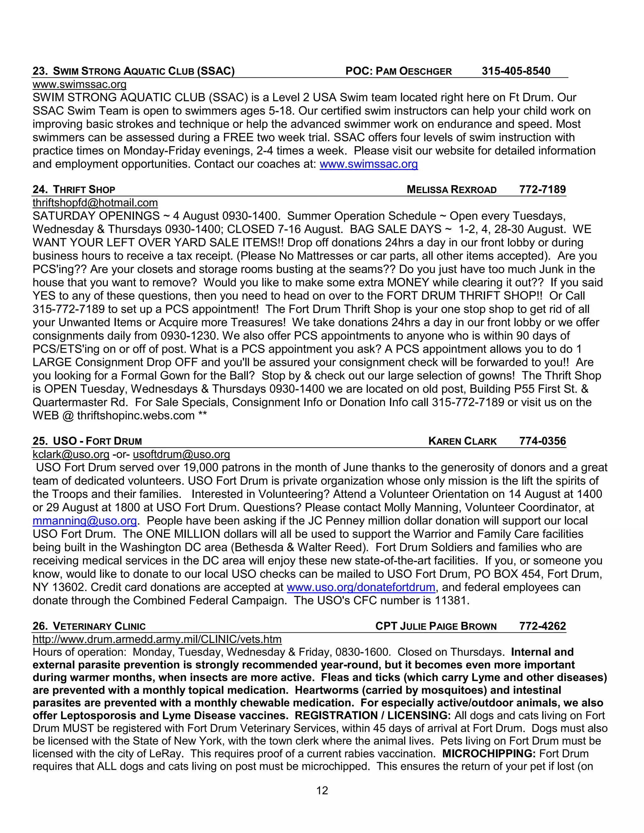 23. SWIM STRONG AQUATIC CLUB (SSAC)                        POC: PAM OESCHGER          315-405-8540
www.swimssac.org
SWIM STRONG AQUATIC CLUB (SSAC) is a Level 2 USA Swim team located right here on Ft Drum. Our
SSAC Swim Team is open to swimmers ages 5-18. Our certified swim instructors can help your child work on
improving basic strokes and technique or help the advanced swimmer work on endurance and speed. Most
swimmers can be assessed during a FREE two week trial. SSAC offers four levels of swim instruction with
practice times on Monday-Friday evenings, 2-4 times a week. Please visit our website for detailed information
and employment opportunities. Contact our coaches at: www.swimssac.org

24. THRIFT SHOP                                                          MELISSA REXROAD         772-7189
thriftshopfd@hotmail.com
SATURDAY OPENINGS ~ 4 August 0930-1400. Summer Operation Schedule ~ Open every Tuesdays,
Wednesday & Thursdays 0930-1400; CLOSED 7-16 August. BAG SALE DAYS ~ 1-2, 4, 28-30 August. WE
WANT YOUR LEFT OVER YARD SALE ITEMS!! Drop off donations 24hrs a day in our front lobby or during
business hours to receive a tax receipt. (Please No Mattresses or car parts, all other items accepted). Are you
PCS'ing?? Are your closets and storage rooms busting at the seams?? Do you just have too much Junk in the
house that you want to remove? Would you like to make some extra MONEY while clearing it out?? If you said
YES to any of these questions, then you need to head on over to the FORT DRUM THRIFT SHOP!! Or Call
315-772-7189 to set up a PCS appointment! The Fort Drum Thrift Shop is your one stop shop to get rid of all
your Unwanted Items or Acquire more Treasures! We take donations 24hrs a day in our front lobby or we offer
consignments daily from 0930-1230. We also offer PCS appointments to anyone who is within 90 days of
PCS/ETS'ing on or off of post. What is a PCS appointment you ask? A PCS appointment allows you to do 1
LARGE Consignment Drop OFF and you'll be assured your consignment check will be forwarded to you!! Are
you looking for a Formal Gown for the Ball? Stop by & check out our large selection of gowns! The Thrift Shop
is OPEN Tuesday, Wednesdays & Thursdays 0930-1400 we are located on old post, Building P55 First St. &
Quartermaster Rd. For Sale Specials, Consignment Info or Donation Info call 315-772-7189 or visit us on the
WEB @ thriftshopinc.webs.com **

25. USO - FORT DRUM                                                           KAREN CLARK           774-0356
kclark@uso.org -or- usoftdrum@uso.org
 USO Fort Drum served over 19,000 patrons in the month of June thanks to the generosity of donors and a great
team of dedicated volunteers. USO Fort Drum is private organization whose only mission is the lift the spirits of
the Troops and their families. Interested in Volunteering? Attend a Volunteer Orientation on 14 August at 1400
or 29 August at 1800 at USO Fort Drum. Questions? Please contact Molly Manning, Volunteer Coordinator, at
mmanning@uso.org. People have been asking if the JC Penney million dollar donation will support our local
USO Fort Drum. The ONE MILLION dollars will all be used to support the Warrior and Family Care facilities
being built in the Washington DC area (Bethesda & Walter Reed). Fort Drum Soldiers and families who are
receiving medical services in the DC area will enjoy these new state-of-the-art facilities. If you, or someone you
know, would like to donate to our local USO checks can be mailed to USO Fort Drum, PO BOX 454, Fort Drum,
NY 13602. Credit card donations are accepted at www.uso.org/donatefortdrum, and federal employees can
donate through the Combined Federal Campaign. The USO's CFC number is 11381.

26. VETERINARY CLINIC                                                   CPT JULIE PAIGE BROWN        772-4262
http://www.drum.armedd.army.mil/CLINIC/vets.htm
Hours of operation: Monday, Tuesday, Wednesday & Friday, 0830-1600. Closed on Thursdays. Internal and
external parasite prevention is strongly recommended year-round, but it becomes even more important
during warmer months, when insects are more active. Fleas and ticks (which carry Lyme and other diseases)
are prevented with a monthly topical medication. Heartworms (carried by mosquitoes) and intestinal
parasites are prevented with a monthly chewable medication. For especially active/outdoor animals, we also
offer Leptosporosis and Lyme Disease vaccines. REGISTRATION / LICENSING: All dogs and cats living on Fort
Drum MUST be registered with Fort Drum Veterinary Services, within 45 days of arrival at Fort Drum. Dogs must also
be licensed with the State of New York, with the town clerk where the animal lives. Pets living on Fort Drum must be
licensed with the city of LeRay. This requires proof of a current rabies vaccination. MICROCHIPPING: Fort Drum
requires that ALL dogs and cats living on post must be microchipped. This ensures the return of your pet if lost (on

                                                         12
 