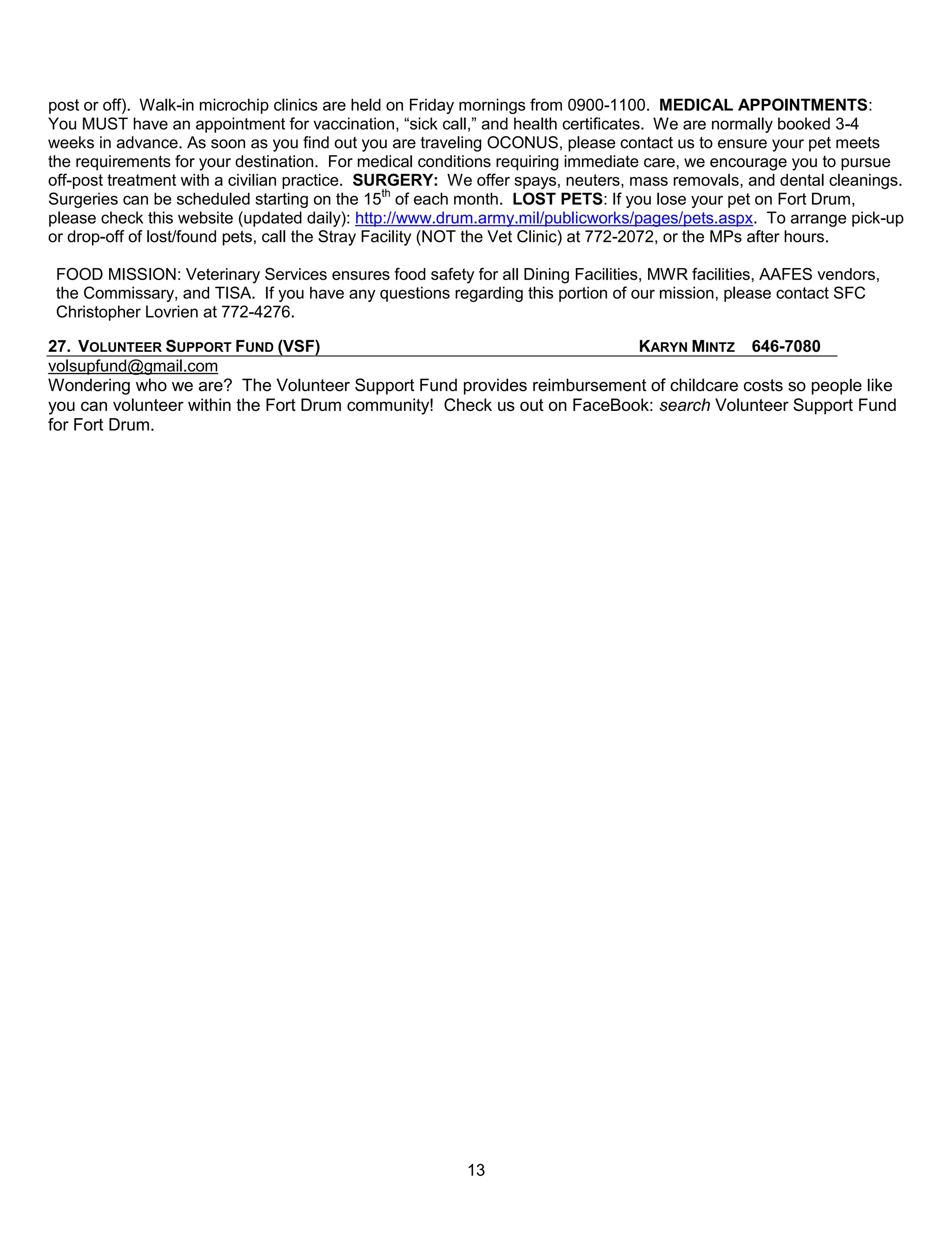 post or off). Walk-in microchip clinics are held on Friday mornings from 0900-1100. MEDICAL APPOINTMENTS:
You MUST have an appointment for vaccination, ―sick call,‖ and health certificates. We are normally booked 3-4
weeks in advance. As soon as you find out you are traveling OCONUS, please contact us to ensure your pet meets
the requirements for your destination. For medical conditions requiring immediate care, we encourage you to pursue
off-post treatment with a civilian practice. SURGERY: We offer spays, neuters, mass removals, and dental cleanings.
Surgeries can be scheduled starting on the 15th of each month. LOST PETS: If you lose your pet on Fort Drum,
please check this website (updated daily): http://www.drum.army.mil/publicworks/pages/pets.aspx. To arrange pick-up
or drop-off of lost/found pets, call the Stray Facility (NOT the Vet Clinic) at 772-2072, or the MPs after hours.

 FOOD MISSION: Veterinary Services ensures food safety for all Dining Facilities, MWR facilities, AAFES vendors,
 the Commissary, and TISA. If you have any questions regarding this portion of our mission, please contact SFC
 Christopher Lovrien at 772-4276.

27. VOLUNTEER SUPPORT FUND (VSF)                                         KARYN MINTZ 646-7080
volsupfund@gmail.com
Wondering who we are? The Volunteer Support Fund provides reimbursement of childcare costs so people like
you can volunteer within the Fort Drum community! Check us out on FaceBook: search Volunteer Support Fund
for Fort Drum.




                                                        13
 