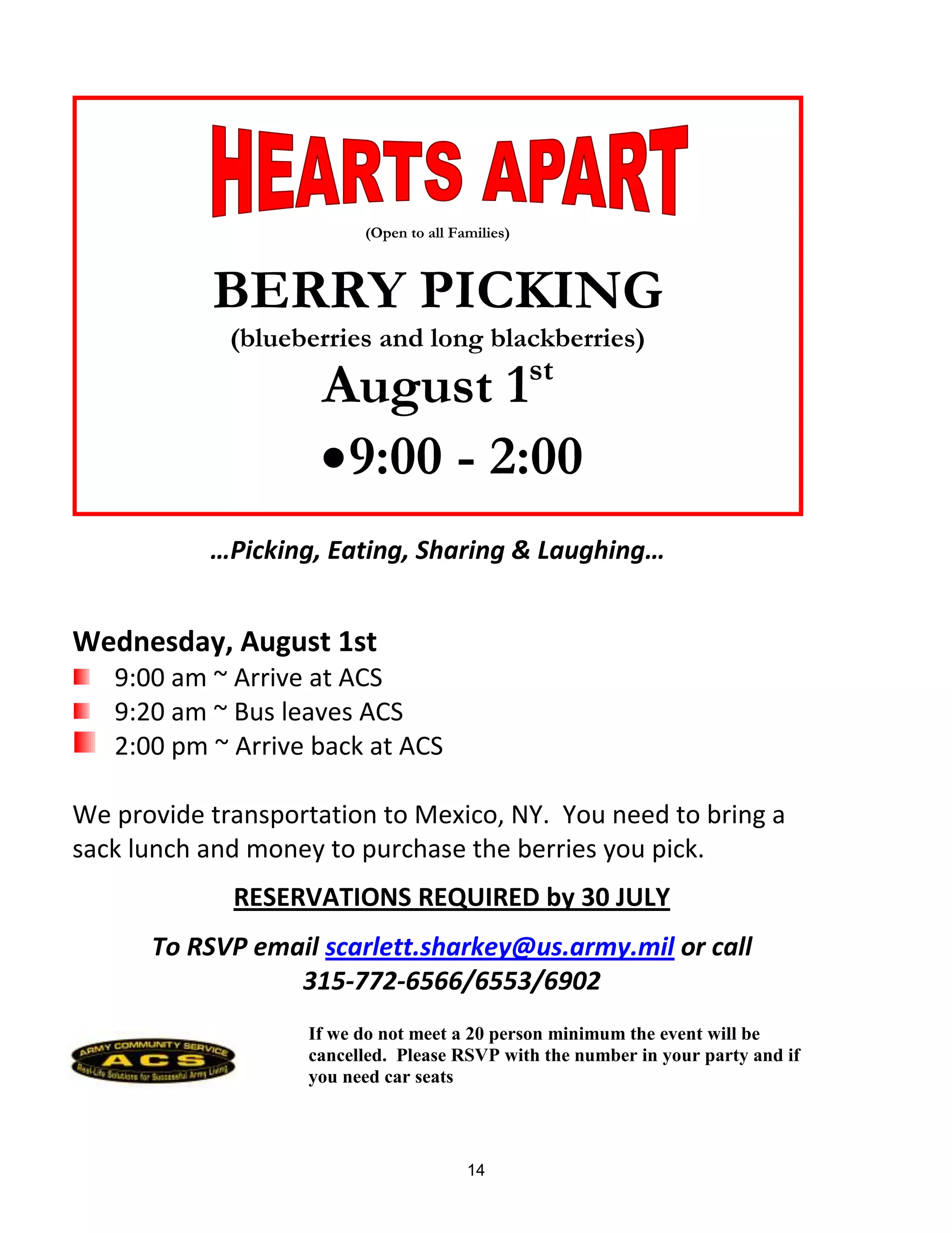 (Open to all Families)



           BERRY PICKING
             (blueberries and long blackberries)
                                                  st
                    August 1
                     9:00 - 2:00
           …Picking, Eating, Sharing & Laughing…


Wednesday, August 1st
   9:00 am ~ Arrive at ACS
   9:20 am ~ Bus leaves ACS
   2:00 pm ~ Arrive back at ACS

We provide transportation to Mexico, NY. You need to bring a
sack lunch and money to purchase the berries you pick.
             RESERVATIONS REQUIRED by 30 JULY
      To RSVP email scarlett.sharkey@us.army.mil or call
                 315-772-6566/6553/6902
                   If we do not meet a 20 person minimum the event will be
                   cancelled. Please RSVP with the number in your party and if
                   you need car seats



                                        14
 