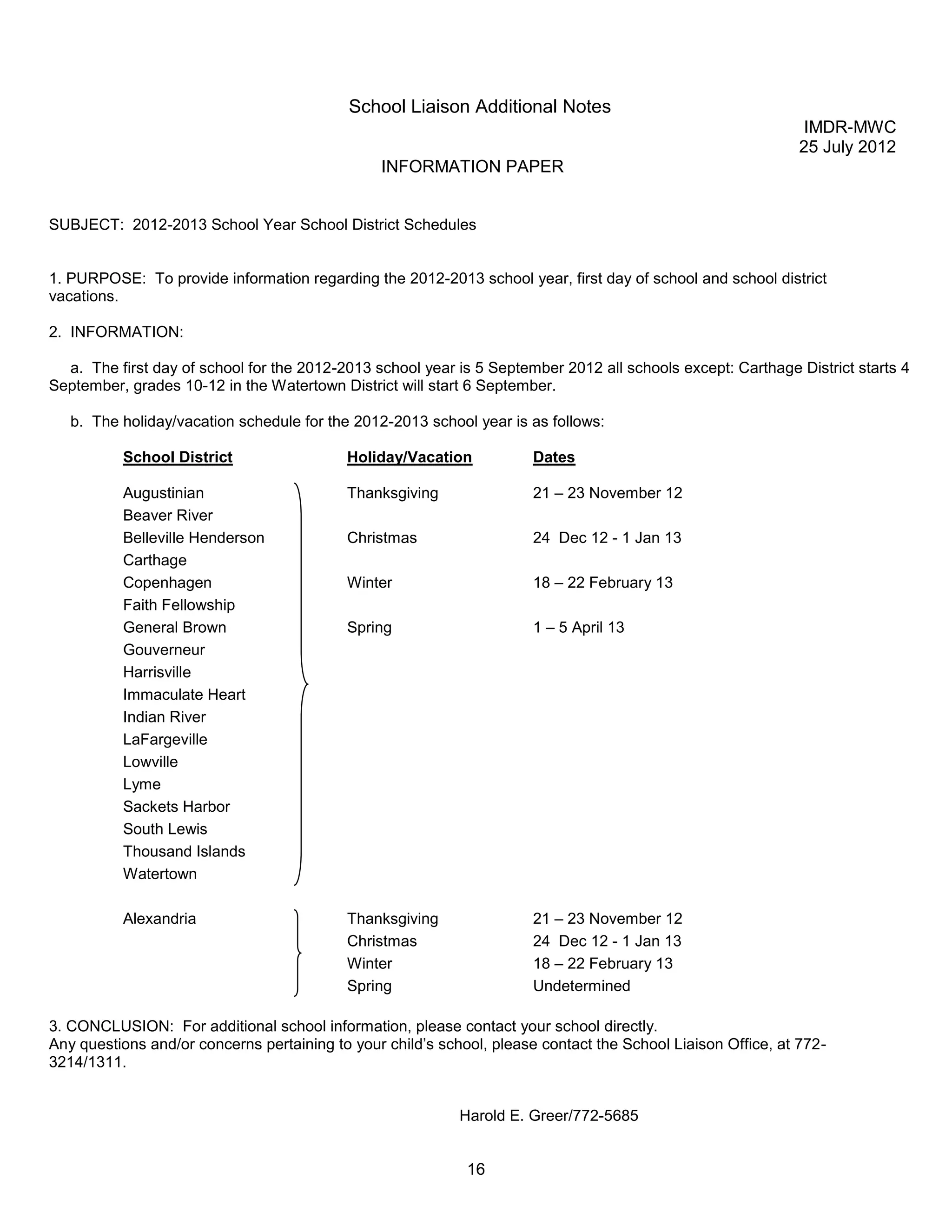 School Liaison Additional Notes
                                                                                                               IMDR-MWC
                                                                                                              25 July 2012
                                                INFORMATION PAPER


SUBJECT: 2012-2013 School Year School District Schedules


1. PURPOSE: To provide information regarding the 2012-2013 school year, first day of school and school district
vacations.

2. INFORMATION:

  a. The first day of school for the 2012-2013 school year is 5 September 2012 all schools except: Carthage District starts 4
September, grades 10-12 in the Watertown District will start 6 September.

   b. The holiday/vacation schedule for the 2012-2013 school year is as follows:

          School District                  Holiday/Vacation           Dates

          Augustinian                      Thanksgiving               21 – 23 November 12
          Beaver River
          Belleville Henderson             Christmas                  24 Dec 12 - 1 Jan 13
          Carthage
          Copenhagen                       Winter                     18 – 22 February 13
          Faith Fellowship
          General Brown                    Spring                     1 – 5 April 13
          Gouverneur
          Harrisville
          Immaculate Heart
          Indian River
          LaFargeville
          Lowville
          Lyme
          Sackets Harbor
          South Lewis
          Thousand Islands
          Watertown

          Alexandria                       Thanksgiving               21 – 23 November 12
                                           Christmas                  24 Dec 12 - 1 Jan 13
                                           Winter                     18 – 22 February 13
                                           Spring                     Undetermined

3. CONCLUSION: For additional school information, please contact your school directly.
Any questions and/or concerns pertaining to your child’s school, please contact the School Liaison Office, at 772-
3214/1311.


                                                            Harold E. Greer/772-5685


                                                             16
 