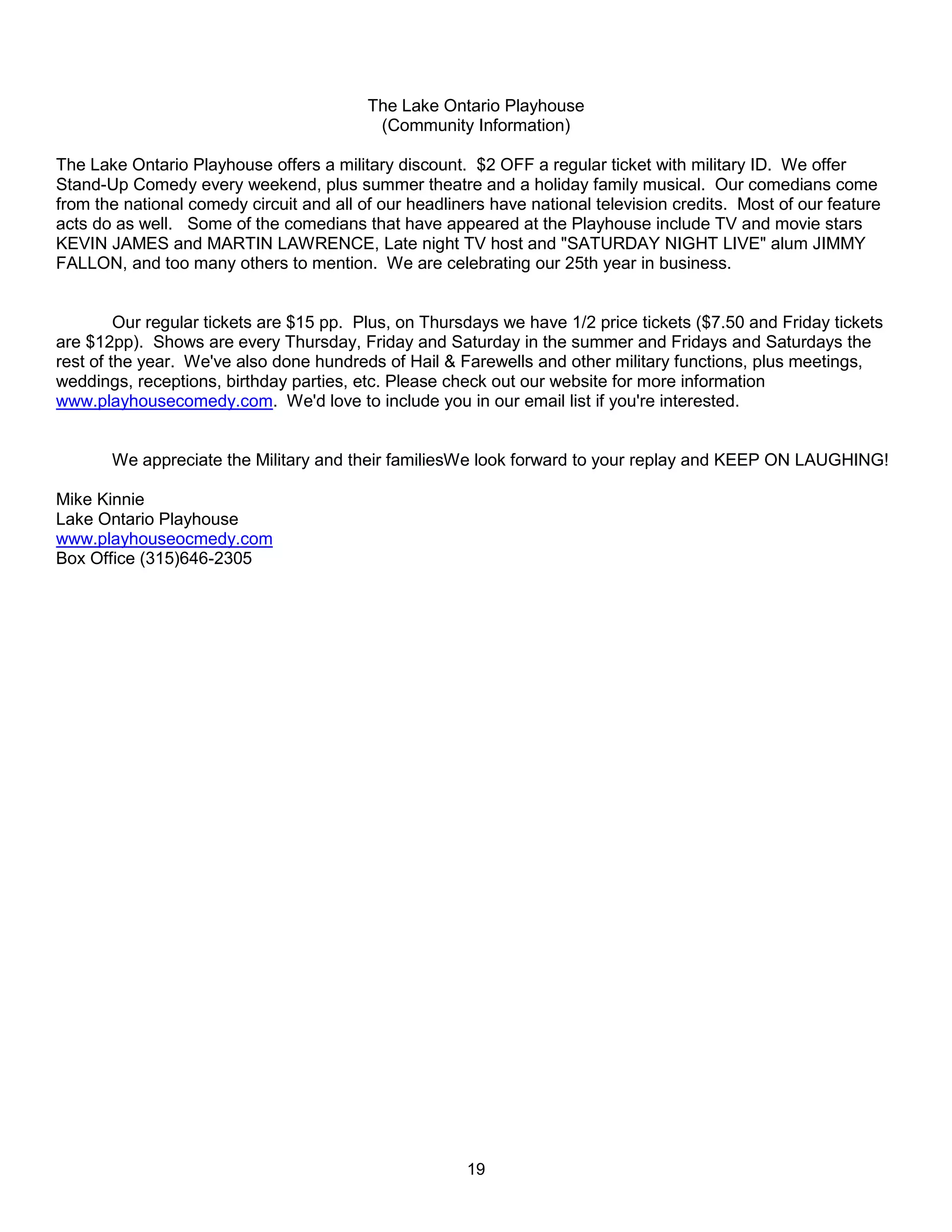 The Lake Ontario Playhouse
                                           (Community Information)

The Lake Ontario Playhouse offers a military discount. $2 OFF a regular ticket with military ID. We offer
Stand-Up Comedy every weekend, plus summer theatre and a holiday family musical. Our comedians come
from the national comedy circuit and all of our headliners have national television credits. Most of our feature
acts do as well. Some of the comedians that have appeared at the Playhouse include TV and movie stars
KEVIN JAMES and MARTIN LAWRENCE, Late night TV host and "SATURDAY NIGHT LIVE" alum JIMMY
FALLON, and too many others to mention. We are celebrating our 25th year in business.


         Our regular tickets are $15 pp. Plus, on Thursdays we have 1/2 price tickets ($7.50 and Friday tickets
are $12pp). Shows are every Thursday, Friday and Saturday in the summer and Fridays and Saturdays the
rest of the year. We've also done hundreds of Hail & Farewells and other military functions, plus meetings,
weddings, receptions, birthday parties, etc. Please check out our website for more information
www.playhousecomedy.com. We'd love to include you in our email list if you're interested.


       We appreciate the Military and their familiesWe look forward to your replay and KEEP ON LAUGHING!

Mike Kinnie
Lake Ontario Playhouse
www.playhouseocmedy.com
Box Office (315)646-2305




                                                       19
 