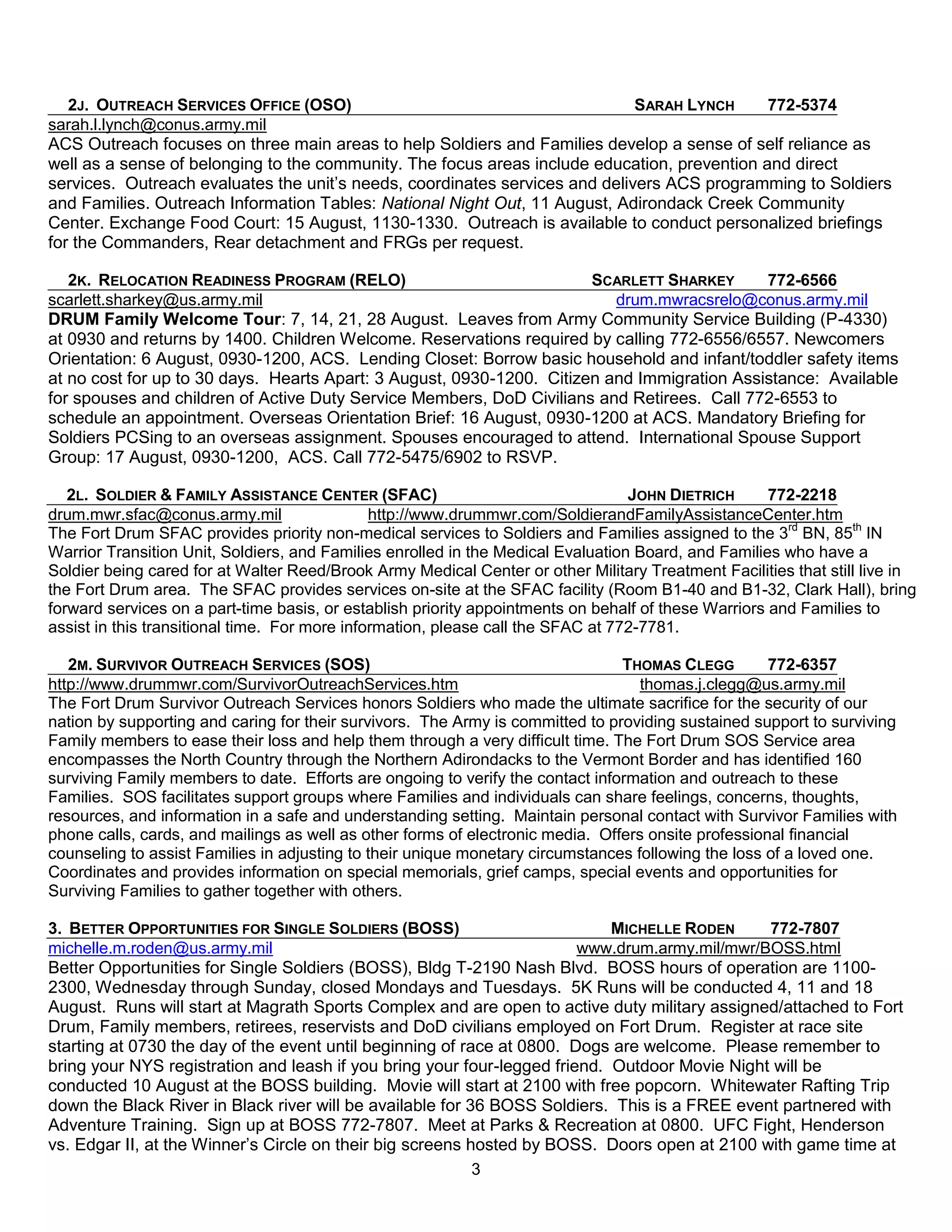 2J. OUTREACH SERVICES OFFICE (OSO)                                        SARAH LYNCH      772-5374
sarah.l.lynch@conus.army.mil
ACS Outreach focuses on three main areas to help Soldiers and Families develop a sense of self reliance as
well as a sense of belonging to the community. The focus areas include education, prevention and direct
services. Outreach evaluates the unit’s needs, coordinates services and delivers ACS programming to Soldiers
and Families. Outreach Information Tables: National Night Out, 11 August, Adirondack Creek Community
Center. Exchange Food Court: 15 August, 1130-1330. Outreach is available to conduct personalized briefings
for the Commanders, Rear detachment and FRGs per request.

   2K. RELOCATION READINESS PROGRAM (RELO)                             SCARLETT SHARKEY      772-6566
scarlett.sharkey@us.army.mil                                              drum.mwracsrelo@conus.army.mil
DRUM Family Welcome Tour: 7, 14, 21, 28 August. Leaves from Army Community Service Building (P-4330)
at 0930 and returns by 1400. Children Welcome. Reservations required by calling 772-6556/6557. Newcomers
Orientation: 6 August, 0930-1200, ACS. Lending Closet: Borrow basic household and infant/toddler safety items
at no cost for up to 30 days. Hearts Apart: 3 August, 0930-1200. Citizen and Immigration Assistance: Available
for spouses and children of Active Duty Service Members, DoD Civilians and Retirees. Call 772-6553 to
schedule an appointment. Overseas Orientation Brief: 16 August, 0930-1200 at ACS. Mandatory Briefing for
Soldiers PCSing to an overseas assignment. Spouses encouraged to attend. International Spouse Support
Group: 17 August, 0930-1200, ACS. Call 772-5475/6902 to RSVP.

   2L. SOLDIER & FAMILY ASSISTANCE CENTER (SFAC)                                  JOHN DIETRICH       772-2218
drum.mwr.sfac@conus.army.mil                   http://www.drummwr.com/SoldierandFamilyAssistanceCenter.htm
The Fort Drum SFAC provides priority non-medical services to Soldiers and Families assigned to the 3rd BN, 85th IN
Warrior Transition Unit, Soldiers, and Families enrolled in the Medical Evaluation Board, and Families who have a
Soldier being cared for at Walter Reed/Brook Army Medical Center or other Military Treatment Facilities that still live in
the Fort Drum area. The SFAC provides services on-site at the SFAC facility (Room B1-40 and B1-32, Clark Hall), bring
forward services on a part-time basis, or establish priority appointments on behalf of these Warriors and Families to
assist in this transitional time. For more information, please call the SFAC at 772-7781.

   2M. SURVIVOR OUTREACH SERVICES (SOS)                                         THOMAS CLEGG         772-6357
http://www.drummwr.com/SurvivorOutreachServices.htm                                thomas.j.clegg@us.army.mil
The Fort Drum Survivor Outreach Services honors Soldiers who made the ultimate sacrifice for the security of our
nation by supporting and caring for their survivors. The Army is committed to providing sustained support to surviving
Family members to ease their loss and help them through a very difficult time. The Fort Drum SOS Service area
encompasses the North Country through the Northern Adirondacks to the Vermont Border and has identified 160
surviving Family members to date. Efforts are ongoing to verify the contact information and outreach to these
Families. SOS facilitates support groups where Families and individuals can share feelings, concerns, thoughts,
resources, and information in a safe and understanding setting. Maintain personal contact with Survivor Families with
phone calls, cards, and mailings as well as other forms of electronic media. Offers onsite professional financial
counseling to assist Families in adjusting to their unique monetary circumstances following the loss of a loved one.
Coordinates and provides information on special memorials, grief camps, special events and opportunities for
Surviving Families to gather together with others.

3. BETTER OPPORTUNITIES FOR SINGLE SOLDIERS (BOSS)                          MICHELLE RODEN     772-7807
michelle.m.roden@us.army.mil                                            www.drum.army.mil/mwr/BOSS.html
Better Opportunities for Single Soldiers (BOSS), Bldg T-2190 Nash Blvd. BOSS hours of operation are 1100-
2300, Wednesday through Sunday, closed Mondays and Tuesdays. 5K Runs will be conducted 4, 11 and 18
August. Runs will start at Magrath Sports Complex and are open to active duty military assigned/attached to Fort
Drum, Family members, retirees, reservists and DoD civilians employed on Fort Drum. Register at race site
starting at 0730 the day of the event until beginning of race at 0800. Dogs are welcome. Please remember to
bring your NYS registration and leash if you bring your four-legged friend. Outdoor Movie Night will be
conducted 10 August at the BOSS building. Movie will start at 2100 with free popcorn. Whitewater Rafting Trip
down the Black River in Black river will be available for 36 BOSS Soldiers. This is a FREE event partnered with
Adventure Training. Sign up at BOSS 772-7807. Meet at Parks & Recreation at 0800. UFC Fight, Henderson
vs. Edgar II, at the Winner’s Circle on their big screens hosted by BOSS. Doors open at 2100 with game time at
                                                           3
 