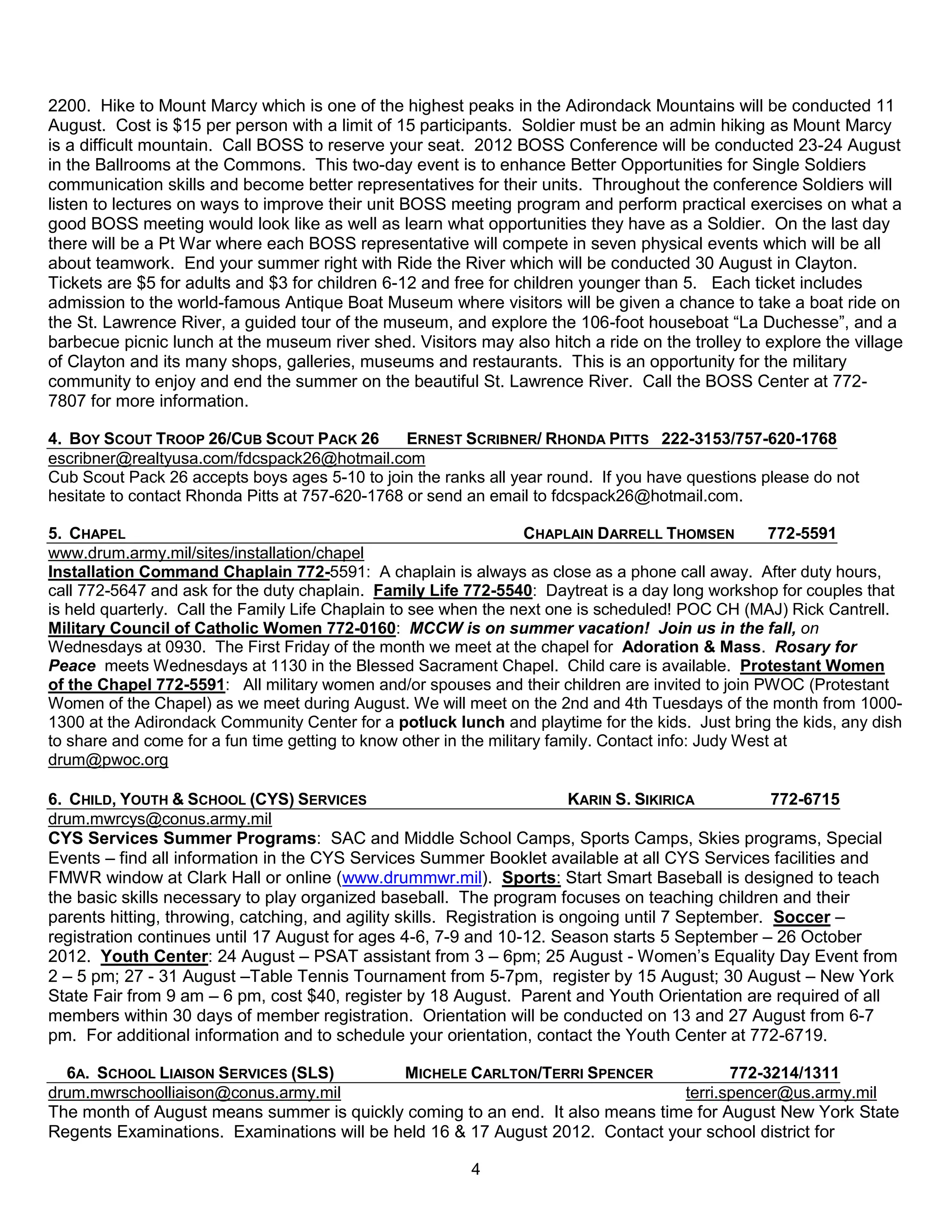 2200. Hike to Mount Marcy which is one of the highest peaks in the Adirondack Mountains will be conducted 11
August. Cost is $15 per person with a limit of 15 participants. Soldier must be an admin hiking as Mount Marcy
is a difficult mountain. Call BOSS to reserve your seat. 2012 BOSS Conference will be conducted 23-24 August
in the Ballrooms at the Commons. This two-day event is to enhance Better Opportunities for Single Soldiers
communication skills and become better representatives for their units. Throughout the conference Soldiers will
listen to lectures on ways to improve their unit BOSS meeting program and perform practical exercises on what a
good BOSS meeting would look like as well as learn what opportunities they have as a Soldier. On the last day
there will be a Pt War where each BOSS representative will compete in seven physical events which will be all
about teamwork. End your summer right with Ride the River which will be conducted 30 August in Clayton.
Tickets are $5 for adults and $3 for children 6-12 and free for children younger than 5. Each ticket includes
admission to the world-famous Antique Boat Museum where visitors will be given a chance to take a boat ride on
the St. Lawrence River, a guided tour of the museum, and explore the 106-foot houseboat ―La Duchesse‖, and a
barbecue picnic lunch at the museum river shed. Visitors may also hitch a ride on the trolley to explore the village
of Clayton and its many shops, galleries, museums and restaurants. This is an opportunity for the military
community to enjoy and end the summer on the beautiful St. Lawrence River. Call the BOSS Center at 772-
7807 for more information.

4. BOY SCOUT TROOP 26/CUB SCOUT PACK 26          ERNEST SCRIBNER/ RHONDA PITTS 222-3153/757-620-1768
escribner@realtyusa.com/fdcspack26@hotmail.com
Cub Scout Pack 26 accepts boys ages 5-10 to join the ranks all year round. If you have questions please do not
hesitate to contact Rhonda Pitts at 757-620-1768 or send an email to fdcspack26@hotmail.com.

5. CHAPEL                                                           CHAPLAIN DARRELL THOMSEN          772-5591
www.drum.army.mil/sites/installation/chapel
Installation Command Chaplain 772-5591: A chaplain is always as close as a phone call away. After duty hours,
call 772-5647 and ask for the duty chaplain. Family Life 772-5540: Daytreat is a day long workshop for couples that
is held quarterly. Call the Family Life Chaplain to see when the next one is scheduled! POC CH (MAJ) Rick Cantrell.
Military Council of Catholic Women 772-0160: MCCW is on summer vacation! Join us in the fall, on
Wednesdays at 0930. The First Friday of the month we meet at the chapel for Adoration & Mass. Rosary for
Peace meets Wednesdays at 1130 in the Blessed Sacrament Chapel. Child care is available. Protestant Women
of the Chapel 772-5591: All military women and/or spouses and their children are invited to join PWOC (Protestant
Women of the Chapel) as we meet during August. We will meet on the 2nd and 4th Tuesdays of the month from 1000-
1300 at the Adirondack Community Center for a potluck lunch and playtime for the kids. Just bring the kids, any dish
to share and come for a fun time getting to know other in the military family. Contact info: Judy West at
drum@pwoc.org

6. CHILD, YOUTH & SCHOOL (CYS) SERVICES                                   KARIN S. SIKIRICA         772-6715
drum.mwrcys@conus.army.mil
CYS Services Summer Programs: SAC and Middle School Camps, Sports Camps, Skies programs, Special
Events – find all information in the CYS Services Summer Booklet available at all CYS Services facilities and
FMWR window at Clark Hall or online (www.drummwr.mil). Sports: Start Smart Baseball is designed to teach
the basic skills necessary to play organized baseball. The program focuses on teaching children and their
parents hitting, throwing, catching, and agility skills. Registration is ongoing until 7 September. Soccer –
registration continues until 17 August for ages 4-6, 7-9 and 10-12. Season starts 5 September – 26 October
2012. Youth Center: 24 August – PSAT assistant from 3 – 6pm; 25 August - Women’s Equality Day Event from
2 – 5 pm; 27 - 31 August –Table Tennis Tournament from 5-7pm, register by 15 August; 30 August – New York
State Fair from 9 am – 6 pm, cost $40, register by 18 August. Parent and Youth Orientation are required of all
members within 30 days of member registration. Orientation will be conducted on 13 and 27 August from 6-7
pm. For additional information and to schedule your orientation, contact the Youth Center at 772-6719.

  6A. SCHOOL LIAISON SERVICES (SLS)         MICHELE CARLTON/TERRI SPENCER             772-3214/1311
drum.mwrschoolliaison@conus.army.mil                                           terri.spencer@us.army.mil
The month of August means summer is quickly coming to an end. It also means time for August New York State
Regents Examinations. Examinations will be held 16 & 17 August 2012. Contact your school district for

                                                         4
 