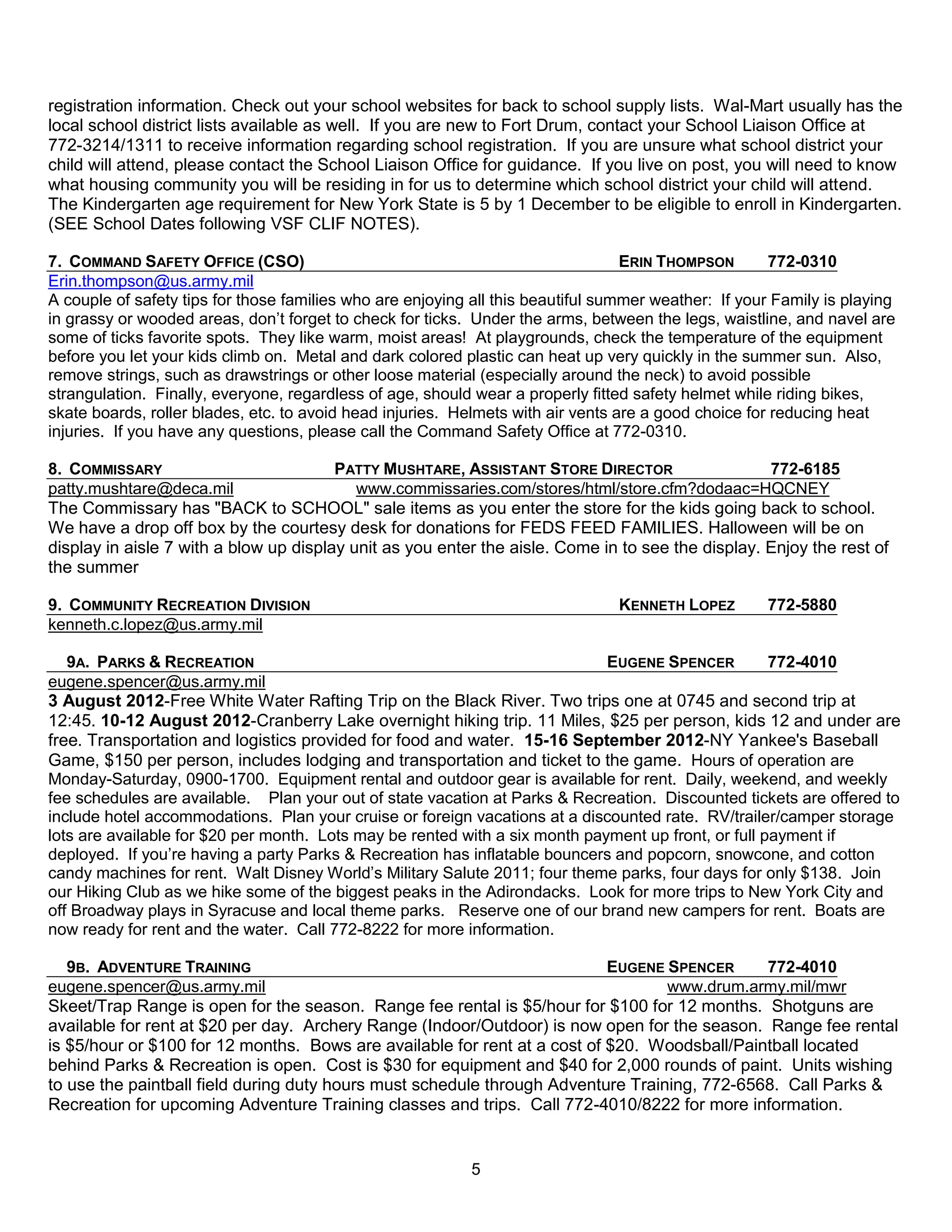registration information. Check out your school websites for back to school supply lists. Wal-Mart usually has the
local school district lists available as well. If you are new to Fort Drum, contact your School Liaison Office at
772-3214/1311 to receive information regarding school registration. If you are unsure what school district your
child will attend, please contact the School Liaison Office for guidance. If you live on post, you will need to know
what housing community you will be residing in for us to determine which school district your child will attend.
The Kindergarten age requirement for New York State is 5 by 1 December to be eligible to enroll in Kindergarten.
(SEE School Dates following VSF CLIF NOTES).

7. COMMAND SAFETY OFFICE (CSO)                                                    ERIN THOMPSON       772-0310
Erin.thompson@us.army.mil
A couple of safety tips for those families who are enjoying all this beautiful summer weather: If your Family is playing
in grassy or wooded areas, don’t forget to check for ticks. Under the arms, between the legs, waistline, and navel are
some of ticks favorite spots. They like warm, moist areas! At playgrounds, check the temperature of the equipment
before you let your kids climb on. Metal and dark colored plastic can heat up very quickly in the summer sun. Also,
remove strings, such as drawstrings or other loose material (especially around the neck) to avoid possible
strangulation. Finally, everyone, regardless of age, should wear a properly fitted safety helmet while riding bikes,
skate boards, roller blades, etc. to avoid head injuries. Helmets with air vents are a good choice for reducing heat
injuries. If you have any questions, please call the Command Safety Office at 772-0310.

8. COMMISSARY                           PATTY MUSHTARE, ASSISTANT STORE DIRECTOR                   772-6185
patty.mushtare@deca.mil                    www.commissaries.com/stores/html/store.cfm?dodaac=HQCNEY
The Commissary has "BACK to SCHOOL" sale items as you enter the store for the kids going back to school.
We have a drop off box by the courtesy desk for donations for FEDS FEED FAMILIES. Halloween will be on
display in aisle 7 with a blow up display unit as you enter the aisle. Come in to see the display. Enjoy the rest of
the summer

9. COMMUNITY RECREATION DIVISION                                                KENNETH LOPEZ        772-5880
kenneth.c.lopez@us.army.mil

   9A. PARKS & RECREATION                                                    EUGENE SPENCER          772-4010
eugene.spencer@us.army.mil
3 August 2012-Free White Water Rafting Trip on the Black River. Two trips one at 0745 and second trip at
12:45. 10-12 August 2012-Cranberry Lake overnight hiking trip. 11 Miles, $25 per person, kids 12 and under are
free. Transportation and logistics provided for food and water. 15-16 September 2012-NY Yankee's Baseball
Game, $150 per person, includes lodging and transportation and ticket to the game. Hours of operation are
Monday-Saturday, 0900-1700. Equipment rental and outdoor gear is available for rent. Daily, weekend, and weekly
fee schedules are available. Plan your out of state vacation at Parks & Recreation. Discounted tickets are offered to
include hotel accommodations. Plan your cruise or foreign vacations at a discounted rate. RV/trailer/camper storage
lots are available for $20 per month. Lots may be rented with a six month payment up front, or full payment if
deployed. If you’re having a party Parks & Recreation has inflatable bouncers and popcorn, snowcone, and cotton
candy machines for rent. Walt Disney World’s Military Salute 2011; four theme parks, four days for only $138. Join
our Hiking Club as we hike some of the biggest peaks in the Adirondacks. Look for more trips to New York City and
off Broadway plays in Syracuse and local theme parks. Reserve one of our brand new campers for rent. Boats are
now ready for rent and the water. Call 772-8222 for more information.

   9B. ADVENTURE TRAINING                                                  EUGENE SPENCER     772-4010
eugene.spencer@us.army.mil                                                        www.drum.army.mil/mwr
Skeet/Trap Range is open for the season. Range fee rental is $5/hour for $100 for 12 months. Shotguns are
available for rent at $20 per day. Archery Range (Indoor/Outdoor) is now open for the season. Range fee rental
is $5/hour or $100 for 12 months. Bows are available for rent at a cost of $20. Woodsball/Paintball located
behind Parks & Recreation is open. Cost is $30 for equipment and $40 for 2,000 rounds of paint. Units wishing
to use the paintball field during duty hours must schedule through Adventure Training, 772-6568. Call Parks &
Recreation for upcoming Adventure Training classes and trips. Call 772-4010/8222 for more information.


                                                           5
 