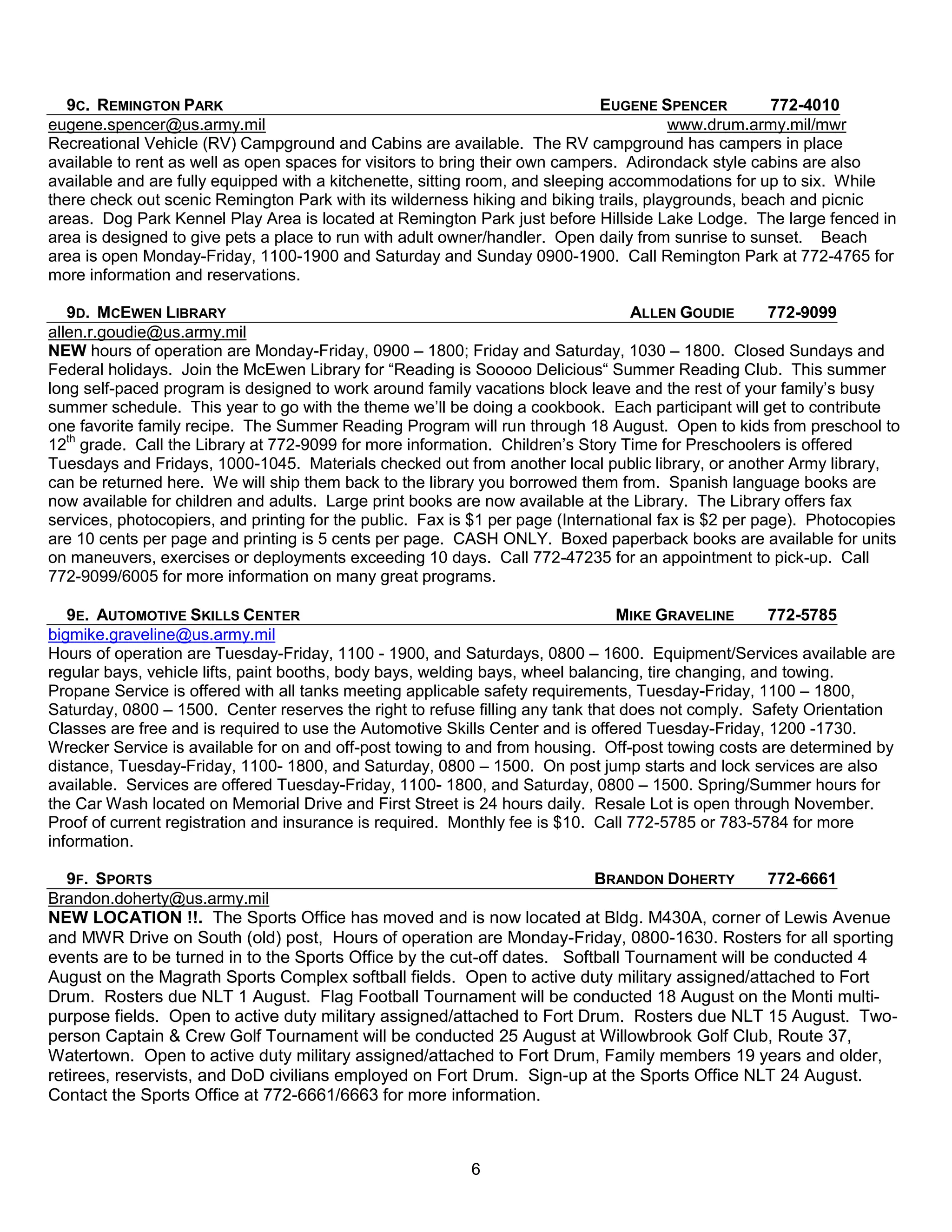 9C. REMINGTON PARK                                                          EUGENE SPENCER        772-4010
eugene.spencer@us.army.mil                                                             www.drum.army.mil/mwr
Recreational Vehicle (RV) Campground and Cabins are available. The RV campground has campers in place
available to rent as well as open spaces for visitors to bring their own campers. Adirondack style cabins are also
available and are fully equipped with a kitchenette, sitting room, and sleeping accommodations for up to six. While
there check out scenic Remington Park with its wilderness hiking and biking trails, playgrounds, beach and picnic
areas. Dog Park Kennel Play Area is located at Remington Park just before Hillside Lake Lodge. The large fenced in
area is designed to give pets a place to run with adult owner/handler. Open daily from sunrise to sunset. Beach
area is open Monday-Friday, 1100-1900 and Saturday and Sunday 0900-1900. Call Remington Park at 772-4765 for
more information and reservations.

   9D. MCEWEN LIBRARY                                                              ALLEN GOUDIE        772-9099
allen.r.goudie@us.army.mil
NEW hours of operation are Monday-Friday, 0900 – 1800; Friday and Saturday, 1030 – 1800. Closed Sundays and
Federal holidays. Join the McEwen Library for ―Reading is Sooooo Delicious― Summer Reading Club. This summer
long self-paced program is designed to work around family vacations block leave and the rest of your family’s busy
summer schedule. This year to go with the theme we’ll be doing a cookbook. Each participant will get to contribute
one favorite family recipe. The Summer Reading Program will run through 18 August. Open to kids from preschool to
12th grade. Call the Library at 772-9099 for more information. Children’s Story Time for Preschoolers is offered
Tuesdays and Fridays, 1000-1045. Materials checked out from another local public library, or another Army library,
can be returned here. We will ship them back to the library you borrowed them from. Spanish language books are
now available for children and adults. Large print books are now available at the Library. The Library offers fax
services, photocopiers, and printing for the public. Fax is $1 per page (International fax is $2 per page). Photocopies
are 10 cents per page and printing is 5 cents per page. CASH ONLY. Boxed paperback books are available for units
on maneuvers, exercises or deployments exceeding 10 days. Call 772-47235 for an appointment to pick-up. Call
772-9099/6005 for more information on many great programs.

   9E. AUTOMOTIVE SKILLS CENTER                                                 MIKE GRAVELINE        772-5785
bigmike.graveline@us.army.mil
Hours of operation are Tuesday-Friday, 1100 - 1900, and Saturdays, 0800 – 1600. Equipment/Services available are
regular bays, vehicle lifts, paint booths, body bays, welding bays, wheel balancing, tire changing, and towing.
Propane Service is offered with all tanks meeting applicable safety requirements, Tuesday-Friday, 1100 – 1800,
Saturday, 0800 – 1500. Center reserves the right to refuse filling any tank that does not comply. Safety Orientation
Classes are free and is required to use the Automotive Skills Center and is offered Tuesday-Friday, 1200 -1730.
Wrecker Service is available for on and off-post towing to and from housing. Off-post towing costs are determined by
distance, Tuesday-Friday, 1100- 1800, and Saturday, 0800 – 1500. On post jump starts and lock services are also
available. Services are offered Tuesday-Friday, 1100- 1800, and Saturday, 0800 – 1500. Spring/Summer hours for
the Car Wash located on Memorial Drive and First Street is 24 hours daily. Resale Lot is open through November.
Proof of current registration and insurance is required. Monthly fee is $10. Call 772-5785 or 783-5784 for more
information.

   9F. SPORTS                                                             BRANDON DOHERTY        772-6661
Brandon.doherty@us.army.mil
NEW LOCATION !!. The Sports Office has moved and is now located at Bldg. M430A, corner of Lewis Avenue
and MWR Drive on South (old) post, Hours of operation are Monday-Friday, 0800-1630. Rosters for all sporting
events are to be turned in to the Sports Office by the cut-off dates. Softball Tournament will be conducted 4
August on the Magrath Sports Complex softball fields. Open to active duty military assigned/attached to Fort
Drum. Rosters due NLT 1 August. Flag Football Tournament will be conducted 18 August on the Monti multi-
purpose fields. Open to active duty military assigned/attached to Fort Drum. Rosters due NLT 15 August. Two-
person Captain & Crew Golf Tournament will be conducted 25 August at Willowbrook Golf Club, Route 37,
Watertown. Open to active duty military assigned/attached to Fort Drum, Family members 19 years and older,
retirees, reservists, and DoD civilians employed on Fort Drum. Sign-up at the Sports Office NLT 24 August.
Contact the Sports Office at 772-6661/6663 for more information.



                                                           6
 