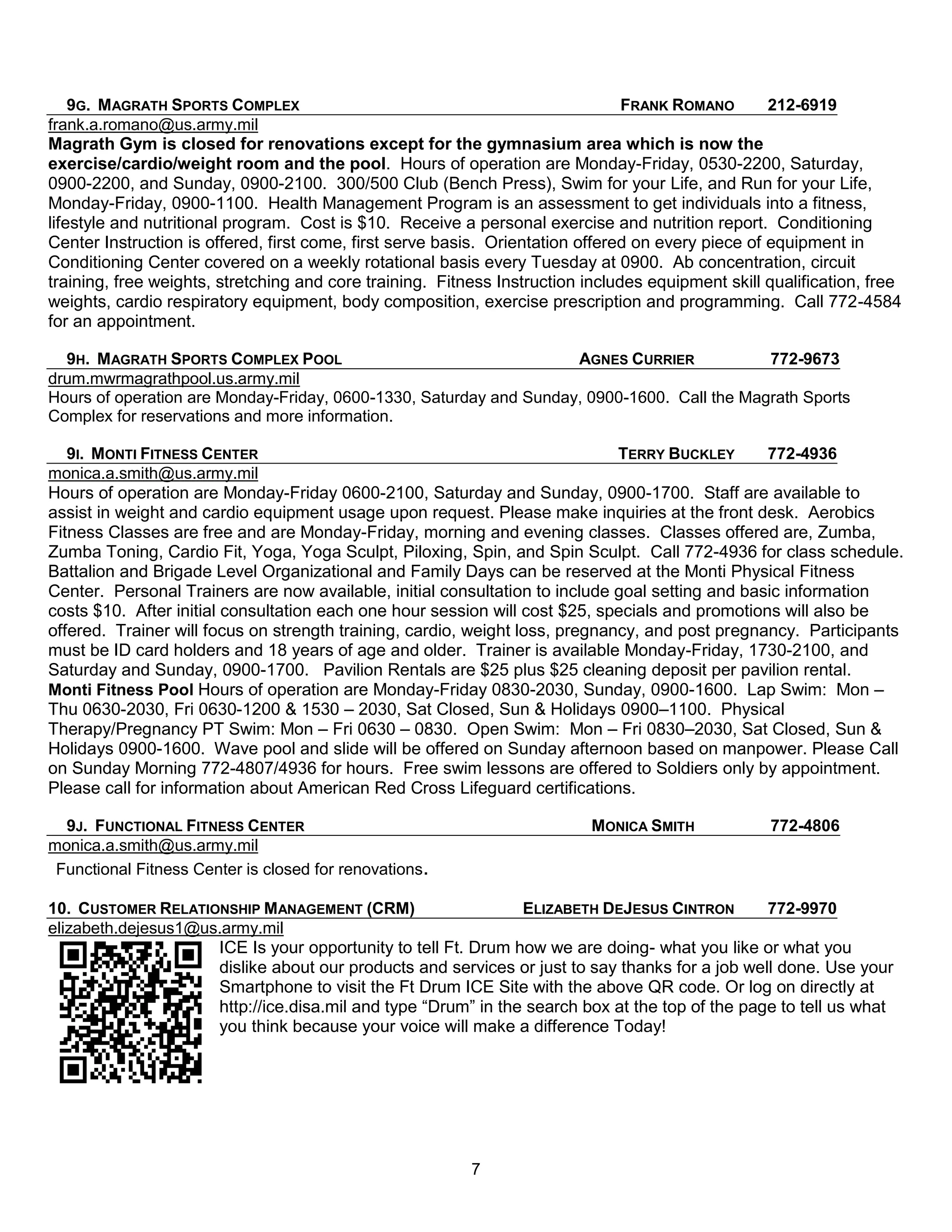 9G. MAGRATH SPORTS COMPLEX                                                  FRANK ROMANO        212-6919
frank.a.romano@us.army.mil
Magrath Gym is closed for renovations except for the gymnasium area which is now the
exercise/cardio/weight room and the pool. Hours of operation are Monday-Friday, 0530-2200, Saturday,
0900-2200, and Sunday, 0900-2100. 300/500 Club (Bench Press), Swim for your Life, and Run for your Life,
Monday-Friday, 0900-1100. Health Management Program is an assessment to get individuals into a fitness,
lifestyle and nutritional program. Cost is $10. Receive a personal exercise and nutrition report. Conditioning
Center Instruction is offered, first come, first serve basis. Orientation offered on every piece of equipment in
Conditioning Center covered on a weekly rotational basis every Tuesday at 0900. Ab concentration, circuit
training, free weights, stretching and core training. Fitness Instruction includes equipment skill qualification, free
weights, cardio respiratory equipment, body composition, exercise prescription and programming. Call 772-4584
for an appointment.

  9H. MAGRATH SPORTS COMPLEX POOL                                   AGNES CURRIER            772-9673
drum.mwrmagrathpool.us.army.mil
Hours of operation are Monday-Friday, 0600-1330, Saturday and Sunday, 0900-1600. Call the Magrath Sports
Complex for reservations and more information.

   9I. MONTI FITNESS CENTER                                                   TERRY BUCKLEY      772-4936
monica.a.smith@us.army.mil
Hours of operation are Monday-Friday 0600-2100, Saturday and Sunday, 0900-1700. Staff are available to
assist in weight and cardio equipment usage upon request. Please make inquiries at the front desk. Aerobics
Fitness Classes are free and are Monday-Friday, morning and evening classes. Classes offered are, Zumba,
Zumba Toning, Cardio Fit, Yoga, Yoga Sculpt, Piloxing, Spin, and Spin Sculpt. Call 772-4936 for class schedule.
Battalion and Brigade Level Organizational and Family Days can be reserved at the Monti Physical Fitness
Center. Personal Trainers are now available, initial consultation to include goal setting and basic information
costs $10. After initial consultation each one hour session will cost $25, specials and promotions will also be
offered. Trainer will focus on strength training, cardio, weight loss, pregnancy, and post pregnancy. Participants
must be ID card holders and 18 years of age and older. Trainer is available Monday-Friday, 1730-2100, and
Saturday and Sunday, 0900-1700. Pavilion Rentals are $25 plus $25 cleaning deposit per pavilion rental.
Monti Fitness Pool Hours of operation are Monday-Friday 0830-2030, Sunday, 0900-1600. Lap Swim: Mon –
Thu 0630-2030, Fri 0630-1200 & 1530 – 2030, Sat Closed, Sun & Holidays 0900–1100. Physical
Therapy/Pregnancy PT Swim: Mon – Fri 0630 – 0830. Open Swim: Mon – Fri 0830–2030, Sat Closed, Sun &
Holidays 0900-1600. Wave pool and slide will be offered on Sunday afternoon based on manpower. Please Call
on Sunday Morning 772-4807/4936 for hours. Free swim lessons are offered to Soldiers only by appointment.
Please call for information about American Red Cross Lifeguard certifications.

  9J. FUNCTIONAL FITNESS CENTER                                            MONICA SMITH            772-4806
monica.a.smith@us.army.mil
 Functional Fitness Center is closed for renovations.

10. CUSTOMER RELATIONSHIP MANAGEMENT (CRM)                     ELIZABETH DEJESUS CINTRON        772-9970
elizabeth.dejesus1@us.army.mil
                     ICE Is your opportunity to tell Ft. Drum how we are doing- what you like or what you
                     dislike about our products and services or just to say thanks for a job well done. Use your
                     Smartphone to visit the Ft Drum ICE Site with the above QR code. Or log on directly at
                     http://ice.disa.mil and type ―Drum‖ in the search box at the top of the page to tell us what
                     you think because your voice will make a difference Today!




                                                          7
 