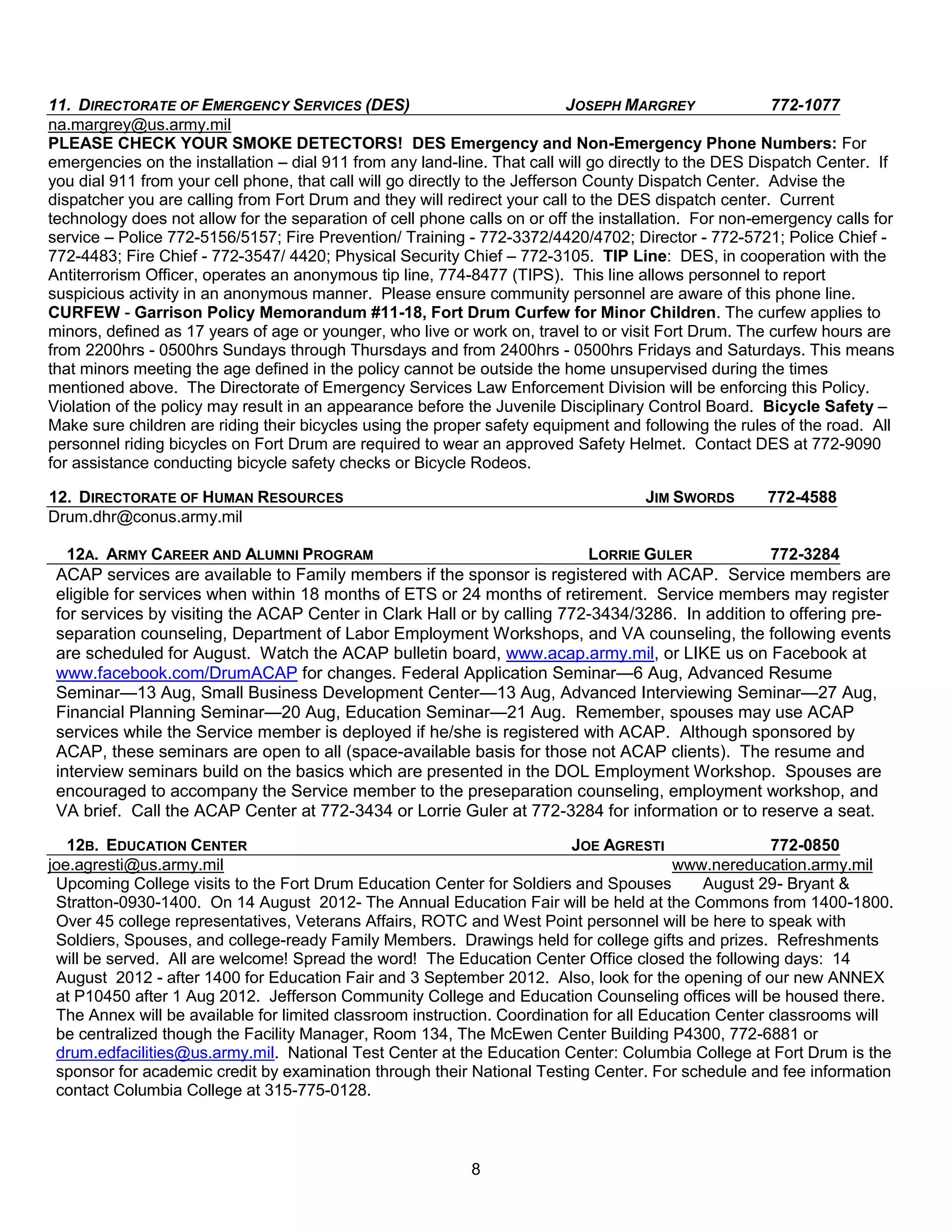 11. DIRECTORATE OF EMERGENCY SERVICES (DES)                                  JOSEPH MARGREY             772-1077
na.margrey@us.army.mil
PLEASE CHECK YOUR SMOKE DETECTORS! DES Emergency and Non-Emergency Phone Numbers: For
emergencies on the installation – dial 911 from any land-line. That call will go directly to the DES Dispatch Center. If
you dial 911 from your cell phone, that call will go directly to the Jefferson County Dispatch Center. Advise the
dispatcher you are calling from Fort Drum and they will redirect your call to the DES dispatch center. Current
technology does not allow for the separation of cell phone calls on or off the installation. For non-emergency calls for
service – Police 772-5156/5157; Fire Prevention/ Training - 772-3372/4420/4702; Director - 772-5721; Police Chief -
772-4483; Fire Chief - 772-3547/ 4420; Physical Security Chief – 772-3105. TIP Line: DES, in cooperation with the
Antiterrorism Officer, operates an anonymous tip line, 774-8477 (TIPS). This line allows personnel to report
suspicious activity in an anonymous manner. Please ensure community personnel are aware of this phone line.
CURFEW - Garrison Policy Memorandum #11-18, Fort Drum Curfew for Minor Children. The curfew applies to
minors, defined as 17 years of age or younger, who live or work on, travel to or visit Fort Drum. The curfew hours are
from 2200hrs - 0500hrs Sundays through Thursdays and from 2400hrs - 0500hrs Fridays and Saturdays. This means
that minors meeting the age defined in the policy cannot be outside the home unsupervised during the times
mentioned above. The Directorate of Emergency Services Law Enforcement Division will be enforcing this Policy.
Violation of the policy may result in an appearance before the Juvenile Disciplinary Control Board. Bicycle Safety –
Make sure children are riding their bicycles using the proper safety equipment and following the rules of the road. All
personnel riding bicycles on Fort Drum are required to wear an approved Safety Helmet. Contact DES at 772-9090
for assistance conducting bicycle safety checks or Bicycle Rodeos.

12. DIRECTORATE OF HUMAN RESOURCES                                                  JIM SWORDS        772-4588
Drum.dhr@conus.army.mil

   12A. ARMY CAREER AND ALUMNI PROGRAM                                   LORRIE GULER            772-3284
 ACAP services are available to Family members if the sponsor is registered with ACAP. Service members are
 eligible for services when within 18 months of ETS or 24 months of retirement. Service members may register
 for services by visiting the ACAP Center in Clark Hall or by calling 772-3434/3286. In addition to offering pre-
 separation counseling, Department of Labor Employment Workshops, and VA counseling, the following events
 are scheduled for August. Watch the ACAP bulletin board, www.acap.army.mil, or LIKE us on Facebook at
 www.facebook.com/DrumACAP for changes. Federal Application Seminar—6 Aug, Advanced Resume
 Seminar—13 Aug, Small Business Development Center—13 Aug, Advanced Interviewing Seminar—27 Aug,
 Financial Planning Seminar—20 Aug, Education Seminar—21 Aug. Remember, spouses may use ACAP
 services while the Service member is deployed if he/she is registered with ACAP. Although sponsored by
 ACAP, these seminars are open to all (space-available basis for those not ACAP clients). The resume and
 interview seminars build on the basics which are presented in the DOL Employment Workshop. Spouses are
 encouraged to accompany the Service member to the preseparation counseling, employment workshop, and
 VA brief. Call the ACAP Center at 772-3434 or Lorrie Guler at 772-3284 for information or to reserve a seat.
   12B. EDUCATION CENTER                                                  JOE AGRESTI                 772-0850
joe.agresti@us.army.mil                                                                  www.nereducation.army.mil
 Upcoming College visits to the Fort Drum Education Center for Soldiers and Spouses          August 29- Bryant &
 Stratton-0930-1400. On 14 August 2012- The Annual Education Fair will be held at the Commons from 1400-1800.
 Over 45 college representatives, Veterans Affairs, ROTC and West Point personnel will be here to speak with
 Soldiers, Spouses, and college-ready Family Members. Drawings held for college gifts and prizes. Refreshments
 will be served. All are welcome! Spread the word! The Education Center Office closed the following days: 14
 August 2012 - after 1400 for Education Fair and 3 September 2012. Also, look for the opening of our new ANNEX
 at P10450 after 1 Aug 2012. Jefferson Community College and Education Counseling offices will be housed there.
 The Annex will be available for limited classroom instruction. Coordination for all Education Center classrooms will
 be centralized though the Facility Manager, Room 134, The McEwen Center Building P4300, 772-6881 or
 drum.edfacilities@us.army.mil. National Test Center at the Education Center: Columbia College at Fort Drum is the
 sponsor for academic credit by examination through their National Testing Center. For schedule and fee information
 contact Columbia College at 315-775-0128.



                                                            8
 