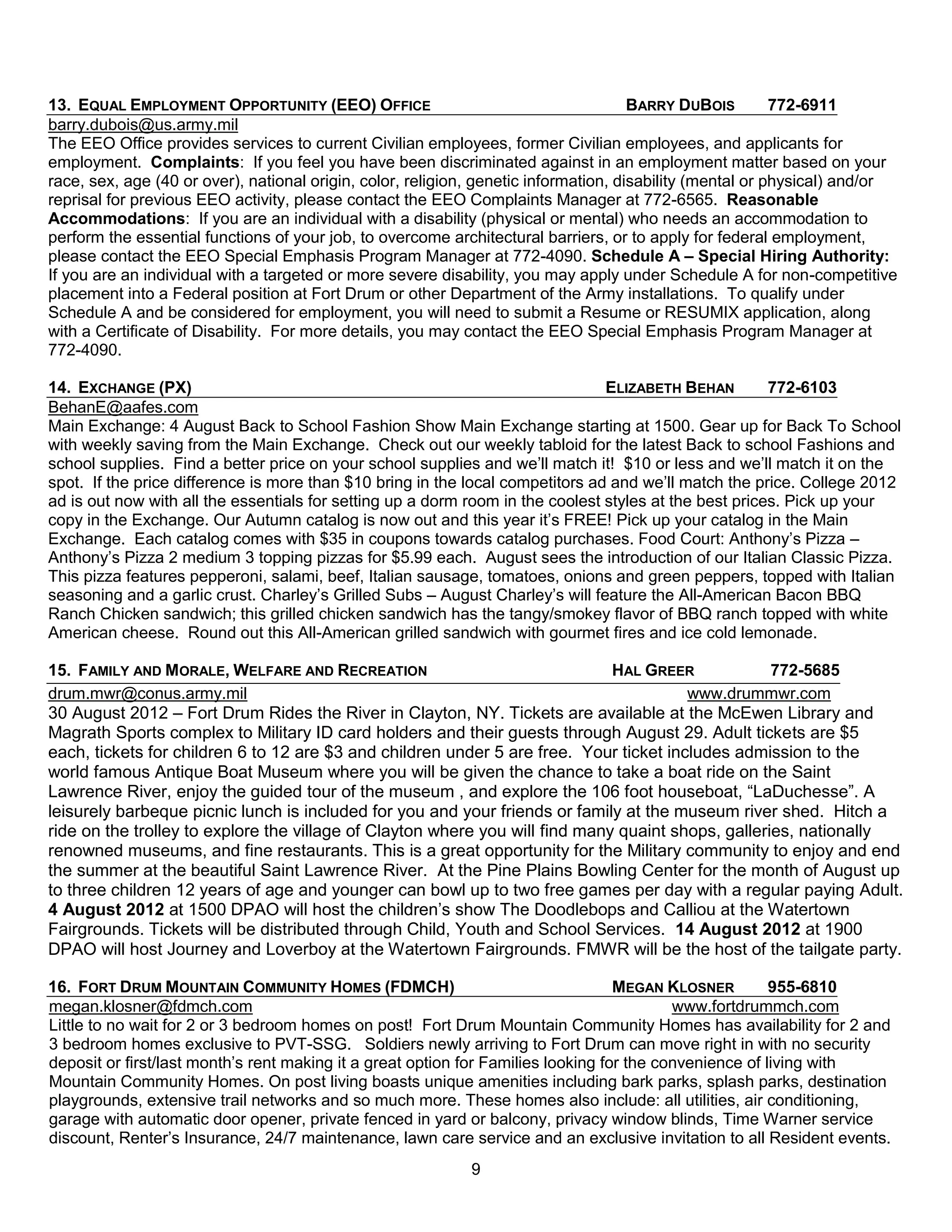 13. EQUAL EMPLOYMENT OPPORTUNITY (EEO) OFFICE                                         BARRY DUBOIS         772-6911
barry.dubois@us.army.mil
The EEO Office provides services to current Civilian employees, former Civilian employees, and applicants for
employment. Complaints: If you feel you have been discriminated against in an employment matter based on your
race, sex, age (40 or over), national origin, color, religion, genetic information, disability (mental or physical) and/or
reprisal for previous EEO activity, please contact the EEO Complaints Manager at 772-6565. Reasonable
Accommodations: If you are an individual with a disability (physical or mental) who needs an accommodation to
perform the essential functions of your job, to overcome architectural barriers, or to apply for federal employment,
please contact the EEO Special Emphasis Program Manager at 772-4090. Schedule A – Special Hiring Authority:
If you are an individual with a targeted or more severe disability, you may apply under Schedule A for non-competitive
placement into a Federal position at Fort Drum or other Department of the Army installations. To qualify under
Schedule A and be considered for employment, you will need to submit a Resume or RESUMIX application, along
with a Certificate of Disability. For more details, you may contact the EEO Special Emphasis Program Manager at
772-4090.

14. EXCHANGE (PX)                                                               ELIZABETH BEHAN         772-6103
BehanE@aafes.com
Main Exchange: 4 August Back to School Fashion Show Main Exchange starting at 1500. Gear up for Back To School
with weekly saving from the Main Exchange. Check out our weekly tabloid for the latest Back to school Fashions and
school supplies. Find a better price on your school supplies and we’ll match it! $10 or less and we’ll match it on the
spot. If the price difference is more than $10 bring in the local competitors ad and we’ll match the price. College 2012
ad is out now with all the essentials for setting up a dorm room in the coolest styles at the best prices. Pick up your
copy in the Exchange. Our Autumn catalog is now out and this year it’s FREE! Pick up your catalog in the Main
Exchange. Each catalog comes with $35 in coupons towards catalog purchases. Food Court: Anthony’s Pizza –
Anthony’s Pizza 2 medium 3 topping pizzas for $5.99 each. August sees the introduction of our Italian Classic Pizza.
This pizza features pepperoni, salami, beef, Italian sausage, tomatoes, onions and green peppers, topped with Italian
seasoning and a garlic crust. Charley’s Grilled Subs – August Charley’s will feature the All-American Bacon BBQ
Ranch Chicken sandwich; this grilled chicken sandwich has the tangy/smokey flavor of BBQ ranch topped with white
American cheese. Round out this All-American grilled sandwich with gourmet fires and ice cold lemonade.

15. FAMILY AND MORALE, WELFARE AND RECREATION                                 HAL GREER             772-5685
drum.mwr@conus.army.mil                                                                 www.drummwr.com
30 August 2012 – Fort Drum Rides the River in Clayton, NY. Tickets are available at the McEwen Library and
Magrath Sports complex to Military ID card holders and their guests through August 29. Adult tickets are $5
each, tickets for children 6 to 12 are $3 and children under 5 are free. Your ticket includes admission to the
world famous Antique Boat Museum where you will be given the chance to take a boat ride on the Saint
Lawrence River, enjoy the guided tour of the museum , and explore the 106 foot houseboat, ―LaDuchesse‖. A
leisurely barbeque picnic lunch is included for you and your friends or family at the museum river shed. Hitch a
ride on the trolley to explore the village of Clayton where you will find many quaint shops, galleries, nationally
renowned museums, and fine restaurants. This is a great opportunity for the Military community to enjoy and end
the summer at the beautiful Saint Lawrence River. At the Pine Plains Bowling Center for the month of August up
to three children 12 years of age and younger can bowl up to two free games per day with a regular paying Adult.
4 August 2012 at 1500 DPAO will host the children’s show The Doodlebops and Calliou at the Watertown
Fairgrounds. Tickets will be distributed through Child, Youth and School Services. 14 August 2012 at 1900
DPAO will host Journey and Loverboy at the Watertown Fairgrounds. FMWR will be the host of the tailgate party.

16. FORT DRUM MOUNTAIN COMMUNITY HOMES (FDMCH)                                     MEGAN KLOSNER         955-6810
megan.klosner@fdmch.com                                                                    www.fortdrummch.com
Little to no wait for 2 or 3 bedroom homes on post! Fort Drum Mountain Community Homes has availability for 2 and
3 bedroom homes exclusive to PVT-SSG. Soldiers newly arriving to Fort Drum can move right in with no security
deposit or first/last month’s rent making it a great option for Families looking for the convenience of living with
Mountain Community Homes. On post living boasts unique amenities including bark parks, splash parks, destination
playgrounds, extensive trail networks and so much more. These homes also include: all utilities, air conditioning,
garage with automatic door opener, private fenced in yard or balcony, privacy window blinds, Time Warner service
discount, Renter’s Insurance, 24/7 maintenance, lawn care service and an exclusive invitation to all Resident events.
                                                            9
 