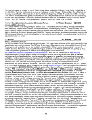 For more information or to apply for one of these homes, please contact the Welcome Home Center in Clark Hall at
315.955.6644. We invite our Residents to come to the biggest event of the year. National Night Out will be held on
Tuesday, August 7 at the Adirondack Creek Community Center beginning at 1700. A parade kicks off the event at
1700 followed by a night of food, games, bounce houses and safety focused activities. Families can also enjoy a day
of fun at the Crescent Woods Community Center for Mountain Community Homes Field Days on Saturday, August
18 from 1100-1300. Feel free to visit our website or give your community center a call for details.

17. FORT DRUM-WATERTOWN SQUADRON 406 CIVIL AIR PATROL                     1LT ROBERT ORMSBEE        921-5348
rormbsbee27@frontiernet.net
The Civil Air Patrol is open to boys and girls (cadets) ages 12-20 and adult members 18-up. The squadron cadets
learn leadership, customs and courtesies, drill and ceremonies, and emergency services. Adults can teach and
mentor cadets or perform emergency service missions, primarily search and rescue. The squadron meets in building
M431A, South Post, Fort Drum, every Friday 1800-2000. There are also various activities throughout the year such as
field exercises and training events that take place on the weekends. Anyone that is interested can stop in and visit or
request information by email.

18. HOUSING                                                                             BILL BAMANN      772-7256
william.l.bamann@us.army.mil
The off-post housing rental market now has approximately 1.5% vacancies in available rentals being reported from the
area’s largest apartment complexes. As of 17 July 12, there were 64 adequate rental units available for rent off-post.
These apartments range from one to four bedroom units available. We are seeing an extraordinary number of
Soldiers departing the area in June, July and early August, so check back often as apartments are opening up daily.
Check our apartment guide found on the Fort Drum web page for contact information:
http://www.drum.army.mil/PublicWorks/Documents/fdaaib.pdf Also, you can check online at www.ahrn.com
(Automated Housing Referral Network) to see current listings of rental homes and apartments. Due to the high
market dynamics, check back often for changes and be prepared to move fast when apartments become
available. Fort Drum continues to work closely with off-post officials in getting new housing projects started. There
are currently some 250 new apartment units under construction and another 340 that will start in the spring. An
additional 700+ units are in the final planning stages, with incentive financing provided by State and Local
governments, and should also start next spring. We expect over 1,300 new units will be opened in late 2012 through
2014. Information on available homes for sale can be found at: www.nnymls.com There continues to be hundreds of
homes for sale from $50,000-$175,000 in a 30 mile radius of Fort Drum in Jefferson, Lewis and St. Lawrence
counties. With an unusually large number of Soldiers expected to PCS or ETS this summer, expect delays in
scheduling the available movers with the Transportation office. Plan ahead, get your orders as soon as
possible, and schedule your move early. The Home Affordable Modification Program, also known as HAMP, is
a federal program of the United States set up to help eligible home owners with loan modifications for their home
mortgage. The target of the program is 7 to 8 million struggling homeowners at risk of foreclosure by working with
their lenders to lower monthly mortgage payments. The Program is part of the Making Home Affordable Program
which was created by the Financial Stability Act of 2009. The program was built as collaboration with lenders,
investors, securities, mortgage servicers, the FHA, the VA, FHLMC, FNMA, and the Federal Housing Finance Agency,
to create standard loan modification guidelines for lenders to take into consideration when evaluating a borrower for a
potential loan modification. Under recently announced changes to HAMP, which will go into effect June 1, military
homeowners and other families who are permanently displaced by a job-related move may still qualify as owner-
occupants, which means they may still qualify for a HAMP mortgage modification. The new criteria states that a
borrower may qualify if he or she: Is displaced due to an out-of-area job transfer such as PCS orders and was
occupying the home as a principal residence immediately prior to the displacement; Intends to return to the home at
some point in the future; and does not own any other single-family real estate. Military and other families who do own
other residential properties may still qualify for a HAMP modification under expanded opportunities available for rental
properties announced by Treasury in January. They also may qualify for a short sale through Treasury's Home
Affordable Foreclosure Alternatives Program (HAFA). Our service members deserve our full support. We don't want
any member of our military to be forced by financial challenges to leave their family behind. This would be a
heartbreaking decision for any family, but it's especially tough for military families, who often face long periods of
separation during deployment. These changes to HAMP are one way Treasury and the CFPB are working together to
support military families and the many other hardworking families struggling to maintain homeownership.



                                                          10
 