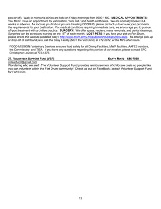 post or off). Walk-in microchip clinics are held on Friday mornings from 0900-1100. MEDICAL APPOINTMENTS:
You MUST have an appointment for vaccination, ―sick call,‖ and health certificates. We are normally booked 3-4
weeks in advance. As soon as you find out you are traveling OCONUS, please contact us to ensure your pet meets
the requirements for your destination. For medical conditions requiring immediate care, we encourage you to pursue
off-post treatment with a civilian practice. SURGERY: We offer spays, neuters, mass removals, and dental cleanings.
Surgeries can be scheduled starting on the 15th of each month. LOST PETS: If you lose your pet on Fort Drum,
please check this website (updated daily): http://www.drum.army.mil/publicworks/pages/pets.aspx. To arrange pick-up
or drop-off of lost/found pets, call the Stray Facility (NOT the Vet Clinic) at 772-2072, or the MPs after hours.

 FOOD MISSION: Veterinary Services ensures food safety for all Dining Facilities, MWR facilities, AAFES vendors,
 the Commissary, and TISA. If you have any questions regarding this portion of our mission, please contact SFC
 Christopher Lovrien at 772-4276.

27. VOLUNTEER SUPPORT FUND (VSF)                                         KARYN MINTZ 646-7080
volsupfund@gmail.com
Wondering who we are? The Volunteer Support Fund provides reimbursement of childcare costs so people like
you can volunteer within the Fort Drum community! Check us out on FaceBook: search Volunteer Support Fund
for Fort Drum.




                                                        13
 