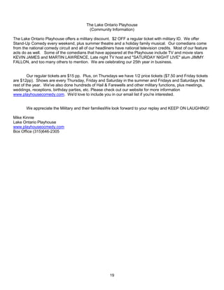 The Lake Ontario Playhouse
                                           (Community Information)

The Lake Ontario Playhouse offers a military discount. $2 OFF a regular ticket with military ID. We offer
Stand-Up Comedy every weekend, plus summer theatre and a holiday family musical. Our comedians come
from the national comedy circuit and all of our headliners have national television credits. Most of our feature
acts do as well. Some of the comedians that have appeared at the Playhouse include TV and movie stars
KEVIN JAMES and MARTIN LAWRENCE, Late night TV host and "SATURDAY NIGHT LIVE" alum JIMMY
FALLON, and too many others to mention. We are celebrating our 25th year in business.


         Our regular tickets are $15 pp. Plus, on Thursdays we have 1/2 price tickets ($7.50 and Friday tickets
are $12pp). Shows are every Thursday, Friday and Saturday in the summer and Fridays and Saturdays the
rest of the year. We've also done hundreds of Hail & Farewells and other military functions, plus meetings,
weddings, receptions, birthday parties, etc. Please check out our website for more information
www.playhousecomedy.com. We'd love to include you in our email list if you're interested.


       We appreciate the Military and their familiesWe look forward to your replay and KEEP ON LAUGHING!

Mike Kinnie
Lake Ontario Playhouse
www.playhouseocmedy.com
Box Office (315)646-2305




                                                       19
 