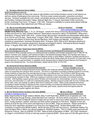 2J. OUTREACH SERVICES OFFICE (OSO)                                        SARAH LYNCH      772-5374
sarah.l.lynch@conus.army.mil
ACS Outreach focuses on three main areas to help Soldiers and Families develop a sense of self reliance as
well as a sense of belonging to the community. The focus areas include education, prevention and direct
services. Outreach evaluates the unit’s needs, coordinates services and delivers ACS programming to Soldiers
and Families. Outreach Information Tables: National Night Out, 11 August, Adirondack Creek Community
Center. Exchange Food Court: 15 August, 1130-1330. Outreach is available to conduct personalized briefings
for the Commanders, Rear detachment and FRGs per request.

   2K. RELOCATION READINESS PROGRAM (RELO)                             SCARLETT SHARKEY      772-6566
scarlett.sharkey@us.army.mil                                              drum.mwracsrelo@conus.army.mil
DRUM Family Welcome Tour: 7, 14, 21, 28 August. Leaves from Army Community Service Building (P-4330)
at 0930 and returns by 1400. Children Welcome. Reservations required by calling 772-6556/6557. Newcomers
Orientation: 6 August, 0930-1200, ACS. Lending Closet: Borrow basic household and infant/toddler safety items
at no cost for up to 30 days. Hearts Apart: 3 August, 0930-1200. Citizen and Immigration Assistance: Available
for spouses and children of Active Duty Service Members, DoD Civilians and Retirees. Call 772-6553 to
schedule an appointment. Overseas Orientation Brief: 16 August, 0930-1200 at ACS. Mandatory Briefing for
Soldiers PCSing to an overseas assignment. Spouses encouraged to attend. International Spouse Support
Group: 17 August, 0930-1200, ACS. Call 772-5475/6902 to RSVP.

   2L. SOLDIER & FAMILY ASSISTANCE CENTER (SFAC)                                  JOHN DIETRICH       772-2218
drum.mwr.sfac@conus.army.mil                   http://www.drummwr.com/SoldierandFamilyAssistanceCenter.htm
The Fort Drum SFAC provides priority non-medical services to Soldiers and Families assigned to the 3rd BN, 85th IN
Warrior Transition Unit, Soldiers, and Families enrolled in the Medical Evaluation Board, and Families who have a
Soldier being cared for at Walter Reed/Brook Army Medical Center or other Military Treatment Facilities that still live in
the Fort Drum area. The SFAC provides services on-site at the SFAC facility (Room B1-40 and B1-32, Clark Hall), bring
forward services on a part-time basis, or establish priority appointments on behalf of these Warriors and Families to
assist in this transitional time. For more information, please call the SFAC at 772-7781.

   2M. SURVIVOR OUTREACH SERVICES (SOS)                                         THOMAS CLEGG         772-6357
http://www.drummwr.com/SurvivorOutreachServices.htm                                thomas.j.clegg@us.army.mil
The Fort Drum Survivor Outreach Services honors Soldiers who made the ultimate sacrifice for the security of our
nation by supporting and caring for their survivors. The Army is committed to providing sustained support to surviving
Family members to ease their loss and help them through a very difficult time. The Fort Drum SOS Service area
encompasses the North Country through the Northern Adirondacks to the Vermont Border and has identified 160
surviving Family members to date. Efforts are ongoing to verify the contact information and outreach to these
Families. SOS facilitates support groups where Families and individuals can share feelings, concerns, thoughts,
resources, and information in a safe and understanding setting. Maintain personal contact with Survivor Families with
phone calls, cards, and mailings as well as other forms of electronic media. Offers onsite professional financial
counseling to assist Families in adjusting to their unique monetary circumstances following the loss of a loved one.
Coordinates and provides information on special memorials, grief camps, special events and opportunities for
Surviving Families to gather together with others.

3. BETTER OPPORTUNITIES FOR SINGLE SOLDIERS (BOSS)                          MICHELLE RODEN     772-7807
michelle.m.roden@us.army.mil                                            www.drum.army.mil/mwr/BOSS.html
Better Opportunities for Single Soldiers (BOSS), Bldg T-2190 Nash Blvd. BOSS hours of operation are 1100-
2300, Wednesday through Sunday, closed Mondays and Tuesdays. 5K Runs will be conducted 4, 11 and 18
August. Runs will start at Magrath Sports Complex and are open to active duty military assigned/attached to Fort
Drum, Family members, retirees, reservists and DoD civilians employed on Fort Drum. Register at race site
starting at 0730 the day of the event until beginning of race at 0800. Dogs are welcome. Please remember to
bring your NYS registration and leash if you bring your four-legged friend. Outdoor Movie Night will be
conducted 10 August at the BOSS building. Movie will start at 2100 with free popcorn. Whitewater Rafting Trip
down the Black River in Black river will be available for 36 BOSS Soldiers. This is a FREE event partnered with
Adventure Training. Sign up at BOSS 772-7807. Meet at Parks & Recreation at 0800. UFC Fight, Henderson
vs. Edgar II, at the Winner’s Circle on their big screens hosted by BOSS. Doors open at 2100 with game time at
                                                           3
 
