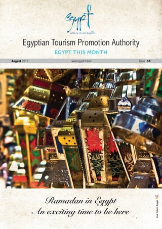 Egyptian Tourism Promotion Authority
                    EGYPT THIS MONTH
August 2012              www.egypt.travel       Issue 38




                Ramadan in Egypt
                                                              Live Colors Egypt




              An exciting time to be here
                                            August . 2012 1
 
