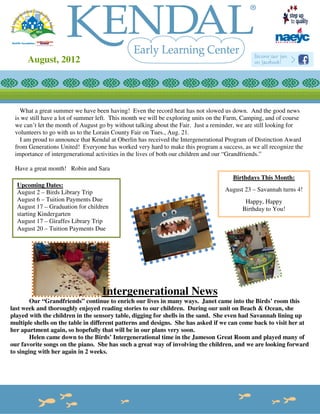 August, 2012
       Newsletter



   What a great summer we have been having! Even the record heat has not slowed us down. And the good news
 is we still have a lot of summer left. This month we will be exploring units on the Farm, Camping, and of course
 we can’t let the month of August go by without talking about the Fair. Just a reminder, we are still looking for
 volunteers to go with us to the Lorain County Fair on Tues., Aug. 21.
   I am proud to announce that Kendal at Oberlin has received the Intergenerational Program of Distinction Award
 from Generations United! Everyone has worked very hard to make this program a success, as we all recognize the
 importance of intergenerational activities in the lives of both our children and our “Grandfriends.”

 Have a great month! Robin and Sara
                                                                                     Birthdays This Month:
  Upcoming Dates:
  August 2 – Birds Library Trip                                                   August 23 – Savannah turns 4!
  August 6 – Tuition Payments Due                                                         Happy, Happy
  August 17 – Graduation for children                                                    Birthday to You!
  starting Kindergarten
  August 17 – Giraffes Library Trip
  August 20 – Tuition Payments Due




                                  Intergenerational News
        Our “Grandfriends” continue to enrich our lives in many ways. Janet came into the Birds’ room this
last week and thoroughly enjoyed reading stories to our children. During our unit on Beach & Ocean, she
played with the children in the sensory table, digging for shells in the sand. She even had Savannah lining up
multiple shells on the table in different patterns and designs. She has asked if we can come back to visit her at
her apartment again, so hopefully that will be in our plans very soon.
        Helen came down to the Birds’ Intergenerational time in the Jameson Great Room and played many of
our favorite songs on the piano. She has such a great way of involving the children, and we are looking forward
to singing with her again in 2 weeks.
 